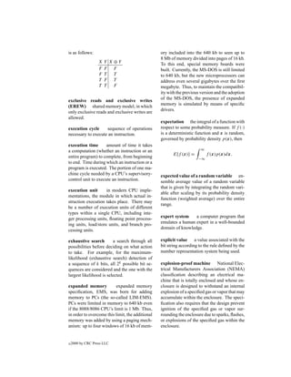 is as follows:                                    ory included into the 640 kb to seen up to
                                                  8 Mb of memory divided into pages of 16 kb.
                   X   Y X⊕Y
                                                  To this end, special memory boards were
                   F   F F                        built. Currently, the MS-DOS is still limited
                   F   T  T                       to 640 kb, but the new microprocessors can
                   T   F T                        address even several gigabytes over the ﬁrst
                   T   T F                        megabyte. Thus, to maintain the compatibil-
                                                  ity with the previous version and the adoption
                                                  of the MS-DOS, the presence of expanded
exclusive reads and exclusive writes
                                                  memory is simulated by means of speciﬁc
(EREW) shared memory model, in which
                                                  drivers.
only exclusive reads and exclusive writes are
allowed.
                                                  expectation the integral of a function with
execution cycle     sequence of operations        respect to some probability measure. If f (·)
necessary to execute an instruction.              is a deterministic function and x is random,
                                                  governed by probability density p(x), then
execution time       amount of time it takes
                                                                       ∞
a computation (whether an instruction or an
                                                        E[f (x)] =         f (x)p(x)dx.
entire program) to complete, from beginning                           −∞
to end. Time during which an instruction or a
program is executed. The portion of one ma-
chine cycle needed by a CPU’s supervisory-        expected value of a random variable en-
control unit to execute an instruction.           semble average value of a random variable
                                                  that is given by integrating the random vari-
execution unit       in modern CPU imple-
                                                  able after scaling by its probability density
mentations, the module in which actual in-
                                                  function (weighted average) over the entire
struction execution takes place. There may
                                                  range.
be a number of execution units of different
types within a single CPU, including inte-
ger processing units, ﬂoating point process-      expert system    a computer program that
ing units, load/store units, and branch pro-      emulates a human expert in a well-bounded
cessing units.                                    domain of knowledge.

exhaustive search        a search through all     explicit value a value associated with the
possibilities before deciding on what action      bit string according to the rule deﬁned by the
to take. For example, for the maximum-            number representation system being used.
likelihood (exhaustive search) detection of
a sequence of k bits, all 2k possible bit se-     explosion-proof machine National Elec-
quences are considered and the one with the       trical Manufacturers Association (NEMA)
largest likelihood is selected.                   classiﬁcation describing an electrical ma-
                                                  chine that is totally enclosed and whose en-
expanded memory           expanded memory         closure is designed to withstand an internal
speciﬁcation, EMS, was born for adding            explosion of a speciﬁed gas or vapor that may
memory to PCs (the so-called LIM-EMS).            accumulate within the enclosure. The speci-
PCs were limited in memory to 640 kb even         ﬁcation also requires that the design prevent
if the 8088/8086 CPU’s limit is 1 Mb. Thus,       ignition of the speciﬁed gas or vapor sur-
in order to overcome this limit, the additional   rounding the enclosure due to sparks, ﬂashes,
memory was added by using a paging mech-          or explosions of the speciﬁed gas within the
anism: up to four windows of 16 kb of mem-        enclosure.


c   2000 by CRC Press LLC
 