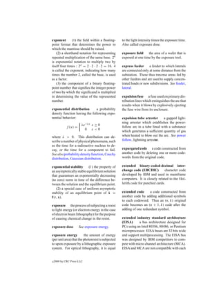 exponent       (1) the ﬁeld within a ﬂoating-       to the light intensity times the exposure time.
point format that determines the power to           Also called exposure dose.
which the mantissa should be raised.
    (2) a shorthand notation for representing       exposure ﬁeld     the area of a wafer that is
repeated multiplication of the same base. 24        exposed at one time by the exposure tool.
is exponential notation to multiply two by
itself four times : 22 = 2 · 2 · 2 · 2 = 16. 4      express feeder     a feeder to which laterals
is called the exponent, indicating how many         are connected only at some distance from the
times the number 2, called the base, is used        substation. These thus traverse areas fed by
as a factor.                                        other feeders and are used to supply concen-
    (3) the component of a binary ﬂoating-          trated loads or new subdivisions. See feeder,
point number that signiﬁes the integer power        lateral.
of two by which the signiﬁcand is multiplied
in determining the value of the represented         expulsion fuse a fuse used on primary dis-
number.                                             tribution lines which extinguishes the arc that
                                                    results when it blows by explosively ejecting
exponential distribution       a probability        the fuse wire from its enclosure.
density function having the following expo-
nential behavior:                                   expulsion tube arrester     a gapped light-
                                                    ning arrester which establishes the power-
                        λe−λx x ≥ 0
             f (x) =                                follow arc in a tube lined with a substance
                          0 x<0
                                                    which generates a sufﬁcient quantity of gas
where λ > 0. This distribution can de-              when heated to blow out the arc. See power
scribe a number of physical phenomena, such         follow, lightning arrestor.
as the time for a radioactive nucleus to de-
cay, or the time for a component to fail.           expurgated code a code constructed from
See also probability density function, Cauchy       another code by deleting one or more code-
distribution, Gaussian distribution.                words from the original code.

exponential stability     (1) the property of       extended binary-coded-decimal inter-
an asymptotically stable equilibrium solution       change code (EBCDIC)          character code
that guarantees an exponentially decreasing         developed by IBM and used in mainframe
(to zero) norm in time of the difference be-        computers. It is closely related to the Hol-
tween the solution and the equilibrium point.       lerith code for punched cards.
   (2) a special case of uniform asymptotic
stability of an equilibrium point of x =˙           extended code      a code constructed from
f(t, x).                                            another code by adding additional symbols
                                                    to each codeword. Thus an (n, k) original
exposure the process of subjecting a resist         code becomes an (n + 1, k) code after the
to light energy (or electron energy in the case     adding of one redundant symbol.
of electron beam lithography) for the purpose
of causing chemical change in the resist.           extended industry standard architecture
                                                    (EISA)      a bus architecture designed for
exposure dose          See exposure energy.         PCs using an Intel 80386, 80486, or Pentium
                                                    microprocessor. EISA buses are 32 bits wide
exposure energy          the amount of energy       and support multiprocessing. The EISA bus
(per unit area) that the photoresist is subjected   was designed by IBM competitors to com-
to upon exposure by a lithographic exposure         pete with micro channel architecture (MCA).
system. For optical lithography, it is equal        EISA and MCA are not compatible with each


c   2000 by CRC Press LLC
 