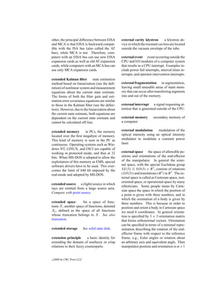 other, the principal difference between EISA        external cavity klystron       a klystron de-
and MCA is that EISA is backward compat-            vice in which the resonant cavities are located
ible with the ISA bus (also called the AT           outside the vacuum envelope of the tube.
bus), while MCA is not. Therefore, com-
puters with an EISA bus can use new EISA            external event event occurring outside the
expansion cards as well as old AT expansion         CPU and I/O modules of a computer system
cards, while computers with an MCA bus can          that results in a CPU interrupt. Examples in-
use only MCA expansion cards.                       clude power fail interrupts, interval timer in-
                                                    terrupts, and operator intervention interrupts.
extended Kalman ﬁlter         state estimation
method based on linearization (see the deﬁ-         external fragmentation in segmentation,
nition) of nonlinear system and measurement         leaving small unusable areas of main mem-
equations about the current state estimate.         ory that can occur after transferring segments
The forms of both the ﬁlter gain and esti-          into and out of the memory.
mation error covariance equations are similar
to those in the Kalman ﬁlter (see the deﬁni-        external interrupt a signal requesting at-
tion). However, due to the linearization about      tention that is generated outside of the CPU.
the current state estimate, both equations are
dependent on the current state estimate and         external memory         secondary memory of
cannot be calculated off-line.                      a computer.

extended memory         in PCs, the memory          external modulation       modulation of the
located over the ﬁrst megabyte of memory.           optical intensity using an optical intensity
This kind of memory is seen in the PC as            modulator to modulate a constant power
continuous. Operating systems such as Win-          laser.
dows NT, LINUX, and OS/2 are capable of
working in protected mode, and thus at 32           external space the space of allowable po-
bits. When MS-DOS is adopted to allow the           sitions and orientations of the end-effector
exploitation of this memory as EMS, special         of the manipulator. In general the exter-
software drivers have to be used. This over-        nal space, with the special Euclidean group
comes the limit of 640 kb imposed by the            SE(3) ∼ SO(3) × R 3 , consists of rotations
                                                            =
real-mode and adopted by MS-DOS.                    (SO(3)) and translations (R 3 ) in R 3 . The ex-
                                                    ternal space is called as Cartesian space, test-
                                                    oriented space, or operational space by many
extended source a (light) source in which
                                                    roboticians. Some people mean by Carte-
rays are emitted from a large source area.
                                                    sian space the space in which the position of
Compare with point source.
                                                    a point is given with three numbers, and in
                                                    which the orientation of a body is given by
extended space        for a space of func-          three numbers. This is because in order to
tions X , another space of functions, denoted       position and orient a body in Cartesian space
Xe , deﬁned as the space of all functions           we need 6 coordinates. In general orienta-
whose truncation belongs to X . See also            tion is speciﬁed by 3 × 3 orientation matrix
truncation.                                         that forms orthonormal vectors. Orientation
                                                    can be speciﬁed in terms of a minimal repre-
extended storage            See solid state disk.   sentation describing the rotation of the end-
                                                    effector frame with respect to the reference
extension principle       a basic identity for      frame, e.g., Euler angles or rotation about
extending the domain of nonfuzzy or crisp           an arbitrary axis and equivalent angle. Then
relations to their fuzzy counterparts.              manipulator position and orientation is m×1


c   2000 by CRC Press LLC
 