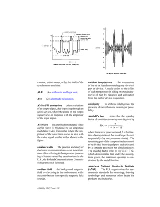 a motor, prime mover, or by the shaft of the     ambient temperature           the temperature
synchronous machine.                             of the air or liquid surrounding any electrical
                                                 part or device. Usually refers to the effect
ALU         See arithmetic and logic unit.       of such temperature in aiding or retarding re-
                                                 moval of heat by radiation and convection
AM         See amplitude modulation.             from the part or device in question.

                                                 ambiguity      in artiﬁcial intelligence, the
AM to PM conversion           phase variations
                                                 presence of more than one meaning or possi-
of an output signal, due to passing through an
                                                 bility.
active device, where the phase of the output
signal varies in response with the amplitude
                                                 Amdahl’s law         states that the speedup
of the input signal.
                                                 factor of a multiprocessor system is given by

AM video the amplitude modulated video                                     n
                                                            S(n) =
carrier wave is produced by an amplitude                             1 + (n − 1)f
modulated video transmitter where the am-        where there are n processors and f is the frac-
plitude of the wave form varies in step with     tion of computational that must be performed
the video signal similar to that shown in the    sequentially (by one processor alone). The
ﬁgure.                                           remaining part of the computation is assumed
                                                 to be divided into n equal parts each executed
amateur radio       The practice and study of    by a separate processor but simultaneously.
electronic communications as an avocation;       The speedup factor tends to 1/f as n → ∞,
most often referring to those persons possess-   which demonstrates that under the assump-
ing a license earned by examination (in the      tions given, the maximum speedup is con-
U.S., the Federal Communications Commis-         strained by the serial fraction.
sion grants such licenses).
                                                 American National Standards Institute
ambient ﬁeld       the background magnetic       (ANSI)      The U.S. organization that rec-
ﬁeld level existing in the environment, with-    ommends standards for metrology, drawing
out contribution from speciﬁc magnetic ﬁeld      symbology and numerous other facets for
sources.                                         products and industries.


c   2000 by CRC Press LLC
 
