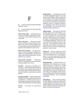 fading channel       signal ﬂuctuation caused
                                                 by multiple propagation paths over a radio


                      F
                                                 channel is called fading. May be categorized
                                                 as fast fading or slow fading, depending on
                                                 the rate of fading with respect to the informa-
                                                 tion symbol rate. May also be categorized as
                                                 frequency selective or frequency nonselec-
fH    common notation for higher band edge       tive, depending on the transfer function of
frequency in hertz.                              the radio channel. See also fading margin,
                                                 fading Rayleigh, fading Rician.
fL    common notation for lower band edge
frequency in hertz.                              fading margin       the margin by which the
                                                 average signal-to-noise ratio (SNR) in a ra-
Fabry–Perot etalon       interferometer con-     dio communications link is over-designed,
sisting of two highly reﬂecting ﬂat or spher-    in order to compensate for variations in the
ical mirrors; only resonant frequencies are      short-term SNR that occur due to fading of
transmitted.                                     the signal. The signal fading is typically due
                                                 to multipath propagation, which arises due
Fabry–Perot laser     a laser source where       to the presence of multiple reﬂectors in the
the gain medium is placed within a Fabry–        radio link. Utilizing diversity schemes and
Perot cavity, which provides feedback into       transmitter power control are typically em-
the laser medium. Several simultaneous las-      ployed in order to reduce the fading margin
ing modes are supported in such cavities.        required in a radio system.

Fabry–Perot resonator any open (as op-
                                                 fading rate the rate at which the received
posed to a cavity) resonator, usually the as-
                                                 signal level crosses the median signal level
sembly of two parallel plates resembling the
                                                 in a downward direction (i.e., with a negative
optical Fabry–Perot interferometer. See also
                                                 slope). It is usually expressed in fades per
standing-wave resonator.
                                                 second or fades per minute, depending on the
                                                 actual rate of fading.
Fabry–Perot structure            Fabry–Perot
etalon or interferometer that has an optically
nonlinear medium in its cavity.                  fading Rayleigh in mobile wireless com-
                                                 munications, wide ﬂuctuations in received
facsimile       the process of making an ex-     signal strength (e.g., swings of 30 – 40 dB)
act copy of a document through scanning of       and phase caused by scattering of the trans-
the subject copy, electronic transmission of     mitted signal off of surrounding objects. The
the resultant signals modulated by the subject   scattering induces a Gaussian distribution on
copy, and making a record copy at a remote       the in-phase and quadrature signal compo-
location.                                        nents, so that the received signal envelope has
                                                 a Rayleigh distribution. See also Rayleigh
facsimile encoding a bilevel coding meth-        distribution.
od applied to the encoding and transmission
of documents. Facsimile systems may in-          fading Rician similar to Rayleigh fading,
clude support for grayscale image coding too,    the only difference being that a direct line-
which is described under still image coding.     of-sight component is present in the received
                                                 signal in addition to the scattered signal. The
FACTS           See ﬂexible AC transmission      received signal envelope has a Rician distri-
system.                                          bution. See also Rice distribution.


c   2000 by CRC Press LLC
 