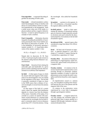 Fano algorithm a sequential decoding al-         the wavelength. Also called the Fraunhofer
gorithm for decoding of trellis codes.           region.

Fano mode a bound nonradiative surface           far pointer a pointer to a far segment. In
mode that propagates along an interface and      80 × 86 architecture, a far pointer speciﬁes
decays in a nonoscillatory manner in a direc-    the segment address and the offset.
tion perpendicular to the propagation. Such
a mode occurs when one of the media is a         far-ﬁeld pattern        graph or chart repre-
plasma medium and has a negative dielectric      senting the absolute or normalized antenna
function. A metal at optical frequency is an     gain as a function of angle (typically azimuth
example of such a medium.                        or elevation) and used to describe the direc-
                                                 tional properties of an antenna in the far ﬁeld
Fano’s inequality       information theoretic    (Fraunhofer region).
inequality bounding the probability of incor-
rectly guessing the value of one random vari-    far-infrared (FIR)     spectral region often
able based on observation of another. If Pe      considered to range from about 10 to 100 mi-
is the probability of incorrectly guessing a     crometers.
random variable X ∈ X , based upon obser-
vation of the random variable Y , then           farad the basic unit of measure in capac-
                                                 itors. A capacitor charged to 1 volt with a
      H (Pe ) + Pe log(|X − 1) ≥ H (X|Y )        charge of 1 coulomb (1 ampere ﬂowing for
                                                 1 second) has a capacitance of 1 farad.
Named after its discoverer, R. M. Fano
(1952). Used in proving the weak converse to
                                                 Faraday effect the rotation of the plane of
the channel coding theorem (Shannon’s sec-
                                                 polarization of a high-frequency signal (mi-
ond theorem).
                                                 crowave RF, optical ﬁeld) in the presence of
                                                 a magnetic ﬁeld.
Fano’s limit theoretical limit relating the
achievable gain and bandwidth of a given
passive lossless matching network when ter-      Faraday rotation        (1) rotation in the di-
minated in an arbitrary load impedance.          rection of polarization experienced by a wave
                                                 traveling through an anisotropic medium.
far ﬁeld (1) that region of space in which       Important examples of media in which the
the electric ﬁeld and magnetic ﬁeld compo-       phenomenon occurs include the earth’s iono-
nents of an electromagnetic wave are related     sphere and ferrites biased by a static magnetic
by the impedance of free space. The far ﬁeld     ﬁeld.
is generally considered to begin no closer          (2) depolarization caused in a plasma
to the NIER source than a distance of sev-       (e.g., the ionosphere) resulting from interac-
eral wavelengths or several times the antenna    tion between the ions of the plasma and the
aperture.                                        magnetic ﬁeld of the wave.
   (2) that region of the ﬁeld of a certain         (3) rotation in the polarization vector
source where the angular ﬁeld distribution       experienced by a wave after it propagates
depends in a known way from the distance         through a gyromagnetic medium.
of the source. Generally, in free space, if we
consider as a source an antenna with max-        Faraday rotator      a magneto-optical de-
imum overall dimension D, assumed large          vice that changes the orientation plane of
compared to the wavelength, the far-ﬁeld re-     polarized light when it passes parallel to a
gion is commonly taken to exist at distances     magnetic ﬁeld through a substance with pro-
greater than 2D 2 /λ from the antenna, λ being   nounced absorption lines.


c   2000 by CRC Press LLC
 