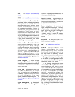 FDMA           See frequency division multiple    inspection to determine whether products are
access.                                           within acceptable tolerances.

FDTD         See ﬁnite difference time domain.    feature orientation      measurement of the
                                                  orientation of features, either as part of the
feature     a measurable characteristic of an     recognition process or as part of an inspection
object in an image. Simple examples would         or image measurement process.
be area, perimeter, and convexity. More com-
plex features use vectors; examples include
                                                  feature recognition       the process of lo-
moments, Fourier descriptors, projections,
                                                  cating features and determining what types
and histogram based features. Features are
                                                  of features they are, either directly or indi-
frequently used to recognize classes of ob-
                                                  rectly through the location of sub-features
ject, and sets of simple features can be col-
                                                  followed by suitable inference procedures.
lected into a vector for this purpose. Using
                                                  Typically, inference is carried out by appli-
both area and perimeter, for instance, one can
                                                  cation of Hough transforms or association
quickly distinguish between a circle and a tri-
                                                  graphs.
angle. May also refer to a characteristic of
a whole image: such a feature could then be
used in image database analysis.                  feature size the characteristic size of elec-
                                                  tronic components on a die.
feature detection the detection of smaller
features within an image with a view to in-       FEC      See forward error correction.
ferring the presence of objects. This type
of process is cognate to pattern recognition.     feedback       (1) signal or data that is sent
Typically, it is used to locate products ready    back to a commanding unit from a control
for inspection or to locate faults during in-     process output for use as input in subsequent
spection. A feature can be detected by ﬁnd-       operations. In a closed-loop system, it is the
ing points having optimal response to a given     part of the system that brings back informa-
combination of local operations such as con-      tion on the process condition under control.
volutions or morphological operators. See
also object detection.                                (2) the provision of a path from the output
                                                  to the input of a system, such that the output
feature extraction        a method of trans-      may be made a function of both the input and
forming raw data, which can have very high        the previous outputs of the system.
dimensionality, into a lower dimensional rep-         (3) the technique of sampling the output
resentation that still contains the important     of an ampliﬁer and using that information to
features of the data.                             modify the ampliﬁer input signal. A portion
                                                  of the output is “fed back” to the input. Posi-
feature map       a ﬁxed geometrical struc-       tive feedback occurs when the output is added
ture (often two dimensional) for unsuper-         to the input; negative feedback occurs when
vised learning that maps the input patterns       the output is subtracted from the input. Neg-
to different output units in the structure so     ative feedback, invented by communications
that similar input patterns always trigger        engineer Harold Black in 1928, usually re-
nearby output units topographically. See          sults in a gain–bandwidth tradeoff: decreas-
also self-organizing system, self-organizing      ing and stabilizing the ampliﬁer gain, while
algorithm.                                        increasing the bandwidth. According to Nor-
                                                  bert Wiener, feedback is a method of control-
feature measurement       the measurement         ling a system by reinserting into it the results
of features, with the aim of recognition or       of its past performance.


c   2000 by CRC Press LLC
 