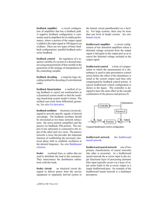 feedback ampliﬁer         a circuit conﬁgura-     the branch circuit panelboard(s) on a facil-
tion of ampliﬁers that has a feedback path.       ity. For large systems, there may be more
A negative feedback conﬁguration is com-          than one level of feeder circuits. See also
monly used in ampliﬁers for its stable perfor-    branch circuit.
mance, where a portion of the output signal
is added to the input signal at 180 degrees out   feedforward ampliﬁer          a circuit conﬁg-
of phase. There are two types of basic feed-      uration of low distortion ampliﬁers where a
back conﬁgurations: parallel feedback and a       distorted voltage extracted from the output
series feedback.                                  signal is fed again to the output port so as to
                                                  cancel the distorted voltage included in the
feedback control       the regulation of a re-    output signal.
sponse variable of a system in a desired man-
ner using measurements of that variable in the
                                                  feedforward control       a form of compen-
generation of the strategy of manipulation of
                                                  sation in which the measurement of a dis-
the controlling variable.
                                                  turbance is used to take preventative control
                                                  action before the effect of the disturbance is
feedback decoding      a majority-logic de-
                                                  noted at the system output (and then only
coding method for decoding of convolutional
                                                  compensated by feedback control action). A
codes.
                                                  typical feedforward control conﬁguration is
                                                  shown in the ﬁgure. The controller is de-
feedback linearization        a method of us-
                                                  signed to have the same effect as the cascade
ing feedback to cancel out nonlinearities in
                                                  combination of the process and process D.
a dynamical system model so that the result-
ing closed-loop system model is linear. The
method uses tools from differential geome-
try. See also Lie derivative.

feedback oscillator electronic circuits de-
signed to provide speciﬁc signals of desired
waveshape. The feedback oscillator should
be envisioned as two basic network subsys-
tems: the active portion (ampliﬁer) and the
passive (or feedback, FB) portion. The out-       A typical feedforward control conﬁguration.
put of one subsystem is connected to the in-
put of the other and vice versa. The passive
network is lossy but provides the important
function of establishing the necessary elec-      feedforward network            See feedforward
trical phase shift to establish oscillation at    neural network.
the desired frequency. See also Barkhausen
criterion.                                        feedforward neural network one of two
                                                  primary classiﬁcations of neural networks
feeder      overhead lines or cables that are     (the other is recurrent). In a feedforward
used to distribute the load to the customers.     neural network the x-vector input to the sin-
They interconnect the distribution substa-        gle functional layer of processing elements
tions with the loads.                             (this input typically occurs via a layer of in-
                                                  put units) leads to the y-vector output in a
feeder circuit    an electrical circuit de-       single feedforward pass. An example of the
signed to deliver power from the service          feedforward neural network is a multilayer
equipment or separately derived system to         perceptron.


c   2000 by CRC Press LLC
 