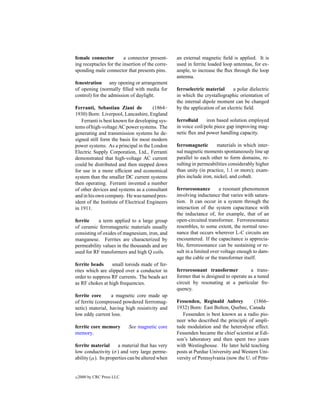 female connector         a connector present-     an external magnetic ﬁeld is applied. It is
ing receptacles for the insertion of the corre-   used in ferrite loaded loop antennas, for ex-
sponding male connector that presents pins.       ample, to increase the ﬂux through the loop
                                                  antenna.
fenestration any opening or arrangement
of opening (normally ﬁlled with media for         ferroelectric material      a polar dielectric
control) for the admission of daylight.           in which the crystallographic orientation of
                                                  the internal dipole moment can be changed
Ferranti, Sebastian Ziani de           (1864–     by the application of an electric ﬁeld.
1930) Born: Liverpool, Lancashire, England
   Ferranti is best known for developing sys-     ferroﬂuid      iron based solution employed
tems of high-voltage AC power systems. The        in voice coil/pole piece gap improving mag-
generating and transmission systems he de-        netic ﬂux and power handling capacity.
signed still form the basis for most modern
power systems. As a principal in the London       ferromagnetic       materials in which inter-
Electric Supply Corporation, Ltd., Ferranti       nal magnetic moments spontaneously line up
demonstrated that high-voltage AC current         parallel to each other to form domains, re-
could be distributed and then stepped down        sulting in permeabilities considerably higher
for use in a more efﬁcient and economical         than unity (in practice, 1.1 or more); exam-
system than the smaller DC current systems        ples include iron, nickel, and cobalt.
then operating. Ferranti invented a number
of other devices and systems as a consultant      ferroresonance        a resonant phenomenon
and in his own company. He was named pres-        involving inductance that varies with satura-
ident of the Institute of Electrical Engineers    tion. It can occur in a system through the
in 1911.                                          interaction of the system capacitance with
                                                  the inductance of, for example, that of an
ferrite     a term applied to a large group       open-circuited transformer. Ferroresonance
of ceramic ferromagnetic materials usually        resembles, to some extent, the normal reso-
consisting of oxides of magnesium, iron, and      nance that occurs wherever L-C circuits are
manganese. Ferrites are characterized by          encountered. If the capacitance is apprecia-
permeability values in the thousands and are      ble, ferroresonance can be sustaining or re-
used for RF transformers and high Q coils.        sult in a limited over voltage enough to dam-
                                                  age the cable or the transformer itself.
ferrite beads     small toroids made of fer-
rites which are slipped over a conductor in       ferroresonant transformer           a trans-
order to suppress RF currents. The beads act      former that is designed to operate as a tuned
as RF chokes at high frequencies.                 circuit by resonating at a particular fre-
                                                  quency.
ferrite core     a magnetic core made up
of ferrite (compressed powdered ferrromag-        Fessenden, Reginald Aubrey           (1866–
netic) material, having high resistivity and      1932) Born: East Bolton, Quebec, Canada
low eddy current loss.                               Fessenden is best known as a radio pio-
                                                  neer who described the principle of ampli-
ferrite core memory         See magnetic core     tude modulation and the heterodyne effect.
memory.                                           Fessenden became the chief scientist at Edi-
                                                  son’s laboratory and then spent two years
ferrite material      a material that has very    with Westinghouse. He later held teaching
low conductivity (σ ) and very large perme-       posts at Purdue University and Western Uni-
ability (µ). Its properties can be altered when   versity of Pennsylvania (now the U. of Pitts-


c   2000 by CRC Press LLC
 