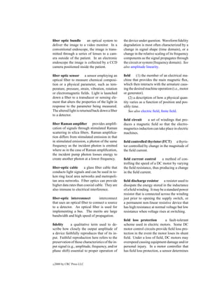ﬁber optic bundle       an optical system to       the device under question. Waveform ﬁdelity
deliver the image to a video monitor. In a         degradation is most often characterized by a
conventional endoscope, the image is trans-        change in signal shape (time domain), or a
mitted through a series of lenses to a cam-        change in the relative scaling of its frequency
era outside of the patient. In an electronic       components as the signal propagates through
endoscope the image is collected by a CCD          the circuit or system (frequency domain). See
camera positioned inside the patient.              also amplitude linearity.

ﬁber optic sensor a sensor employing an            ﬁeld      (1) the member of an electrical ma-
optical ﬁber to measure chemical composi-          chine that provides the main magnetic ﬂux,
tion or a physical parameter, such as tem-         which then interacts with the armature caus-
perature, pressure, strain, vibration, rotation    ing the desired machine operation (i.e., motor
or electromagnetic ﬁelds. Light is launched        or generator).
down a ﬁber to a transducer or sensing ele-            (2) a description of how a physical quan-
ment that alters the properties of the light in    tity varies as a function of position and pos-
response to the parameter being measured.          sibly time.
The altered light is returned back down a ﬁber         See also electric ﬁeld, ﬁnite ﬁeld.
to a detector.
                                                   ﬁeld circuit    a set of windings that pro-
ﬁber Raman ampliﬁer provides ampliﬁ-               duces a magnetic ﬁeld so that the electro-
cation of signals through stimulated Raman         magnetics induction can take place in electric
scattering in silica ﬁbers. Raman ampliﬁca-        machines.
tion differs from stimulated emission in that
in stimulated emission, a photon of the same       ﬁeld controlled thyristor (FCT) a thyris-
frequency as the incident photon is emitted        tor controlled by change in the magnitude of
where as in the case of Raman ampliﬁcation,        the ﬁeld current.
the incident pump photon looses energy to
create another photon at a lower frequency.        ﬁeld current control        a method of con-
                                                   trolling the speed of a DC motor by varying
ﬁber-optic cable       a glass ﬁber cable that     the ﬁeld resistance, thus producing a change
conducts light signals and can be used in to-      in the ﬁeld current.
ken ring local area networks and metropoli-
tan area networks. Fiber optics can provide        ﬁeld discharge resistor a resistor used to
higher data rates than coaxial cable. They are     dissipate the energy stored in the inductance
also immune to electrical interference.            of a ﬁeld winding. It may be a standard power
                                                   resistor that is connected across the winding
ﬁber-optic interconnect          interconnect      just prior to opening the supply switch, or
that uses an optical ﬁber to connect a source      a permanent non-linear resistive device that
to a detector. An optical ﬁber is used for         has high resistance at normal voltage but low
implementing a bus. The merits are large           resistance when voltage rises at switching.
bandwidth and high speed of propagation.
                                                   ﬁeld loss protection          a fault-tolerant
ﬁdelity      a qualitative term used to de-        scheme used in electric motors. Some DC
scribe how closely the output amplitude of         motor control circuits provide ﬁeld loss pro-
a device faithfully reproduces that of its in-     tection in the event the motor loses its shunt
put. Faithful reproduction here refers to the      ﬁeld. Under a loss of ﬁeld, DC motors may
preservation of those characteristics of the in-   overspeed causing equipment damage and/or
put signal (e.g., amplitude, frequency, and/or     personal injury. In a motor controller that
phase shift) essential to proper operation of      has ﬁeld loss protection, a sensor determines


c   2000 by CRC Press LLC
 
