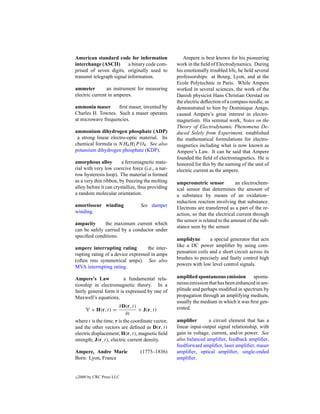 American standard code for information                Ampere is best known for his pioneering
interchange (ASCII)       a binary code com-       work in the ﬁeld of Electrodynamics. During
prised of seven digits, originally used to         his emotionally troubled life, he held several
transmit telegraph signal information.             professorships: at Bourg, Lyon, and at the
                                                   Ecole Polytechnic in Paris. While Ampere
ammeter         an instrument for measuring        worked in several sciences, the work of the
electric current in amperes.                       Danish physicist Hans Christian Oerstad on
                                                   the electric deﬂection of a compass needle, as
ammonia maser       ﬁrst maser, invented by        demonstrated to him by Dominique Arago,
Charles H. Townes. Such a maser operates           caused Ampere’s great interest in electro-
at microwave frequencies.                          magnetism. His seminal work, Notes on the
                                                   Theory of Electrodynamic Phenomena De-
ammonium dihydrogen phosphate (ADP)                duced Solely from Experiment, established
 a strong linear electro-optic material. Its       the mathematical formulations for electro-
chemical formula is NH4 H2 P O4 . See also         magnetics including what is now known as
potassium dihydrogen phosphate (KDP).              Ampere’s Law. It can be said that Ampere
                                                   founded the ﬁeld of electromagnetics. He is
amorphous alloy         a ferromagnetic mate-      honored for this by the naming of the unit of
rial with very low coercive force (i.e., a nar-    electric current as the ampere.
row hysteresis loop). The material is formed
as a very thin ribbon, by freezing the molting     amperometric sensor            an electrochem-
alloy before it can crystallize, thus providing    ical sensor that determines the amount of
a random molecular orientation.                    a substance by means of an oxidation–
                                                   reduction reaction involving that substance.
amortisseur winding               See damper       Electrons are transferred as a part of the re-
winding.                                           action, so that the electrical current through
                                                   the sensor is related to the amount of the sub-
ampacity      the maximum current which
                                                   stance seen by the sensor.
can be safely carried by a conductor under
speciﬁed conditions.
                                                   amplidyne       a special generator that acts
                                                   like a DC power ampliﬁer by using com-
ampere interrupting rating         the inter-
                                                   pensation coils and a short circuit across its
rupting rating of a device expressed in amps
                                                   brushes to precisely and fastly control high
(often rms symmetrical amps). See also
                                                   powers with low level control signals.
MVA interrupting rating.

Ampere’s Law             a fundamental rela-       ampliﬁed spontaneous emission sponta-
tionship in electromagnetic theory. In a           neous emission that has been enhanced in am-
fairly general form it is expressed by one of      plitude and perhaps modiﬁed in spectrum by
Maxwell’s equations,                               propagation through an amplifying medium,
                                                   usually the medium in which it was ﬁrst gen-
                       ∂D(r, t)                    erated.
          × H(r, t) =            + J(r, t)
                           ∂t
where t is the time, r is the coordinate vector,   ampliﬁer        a circuit element that has a
and the other vectors are deﬁned as D(r, t)        linear input-output signal relationship, with
electric displacement; H(r, t), magnetic ﬁeld      gain in voltage, current, and/or power. See
strength; J(r, t), electric current density.       also balanced ampliﬁer, feedback ampliﬁer,
                                                   feedforward ampliﬁer, laser ampliﬁer, maser
Ampere, Andre Marie              (1775–1836)       ampliﬁer, optical ampliﬁer, single-ended
Born: Lyon, France                                 ampliﬁer.


c   2000 by CRC Press LLC
 
