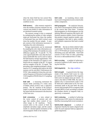 when the shunt ﬁeld has lost current ﬂow,         ﬁeld oxide        an insulating silicon oxide
then secures the motor before an overspeed        layer used in integrated circuits to electrically
condition occurs.                                 isolate components.

ﬁeld memory        video memory required to       ﬁeld propagator       the analytical descrip-
store the number of picture elements for one      tion of how electromagnetic ﬁelds are related
vertical scan (ﬁeld) of video information of      to the sources that cause them. Common
an interlaced scanned system.                     ﬁeld propagators in electromagnetics are the
    The memory storage in bits is computed        deﬁning Maxwell equations that lead to dif-
by multiplying the number of video samples        ferential equation models, Green’s functions
made per horizontal line times the number         that produce integral equation models, opti-
of horizontal lines per ﬁeld (vertical scan)      cal propagators that lead to optics models,
times the number bits per sample. A sam-          and multipole expansions that lead to modal
ple consists of the information necessary to      models.
reproduce the color information.
    Storage requirements can be minimized         ﬁeld rate the rate at which a ﬁeld of video
by sampling the color video information con-      is generated. The ﬁeld rate for NTSC televi-
sisting of the luminance (Y) and the two color    sion is 59.94 ﬁelds per second consisting of
difference signals, (R - Y) and (B - Y). The      alternating even and odd ﬁelds. Each ﬁeld
color signal bandwidth is less than the lumi-     consists of 262.5 lines of video, generating
nance bandwidth that can be used to reduce        the even or odd numbered lines of video.
the ﬁeld memory storage requirements. Four
samples of the luminance (Y) signal is com-       ﬁeld reversing       a method of achieving a
bined with two samples of the (R - Y) signal      reversal of rotation of a DC motor by reserv-
and two samples of the (B - Y) signal. The        ing the ﬁeld ﬂux.
preceding video sampling technique is desig-
nated as 4:2:2 sampling and reduces the ﬁeld      ﬁeld singularity      See edge condition.
memory size by one-third. Field memory for
NTSC video sampled at 4 times the color sub-      ﬁeld strength      in general terms the mag-
carrier frequency at 8 bits/pixel would require   nitude of the electric ﬁeld vector (in volts
3.822 megabits of RAM when 4:2:2 sampling         per meter) or the magnitude of the magnetic
is used.                                          ﬁeld vector (in ampere-turns per meter). As
                                                  used in the ﬁeld of EMC/EMI, the term is
ﬁeld mill       a measuring instrument for        applied only to measurements made in the
electric ﬁelds consisting of a rotary array       far ﬁeld and is abbreviated as FS. For mea-
of blades which revolves near a capacitive        surements made in the near ﬁeld, the term
pickup. The AC variation of the pickup’s          electric ﬁeld strength (EFS) or magnetic ﬁeld
output is proportional to the electric ﬁeld in    strength (MFS) is used, according to whether
the region near the instrument in the direction   the resultant electric or magnetic ﬁeld, re-
of the rotor axis.                                spectively, is measured.

ﬁeld orientation          a term related to       ﬁeld weakening       a method of achieving
the vector control of currents and volt-          speed increase in DC motors by reducing the
ages that enables direct control of ma-           ﬁeld ﬂux (increasing ﬁeld circuit resistance).
chine torque in AC machines.            Vector
control refers to the control of both the         ﬁeld-by-ﬁeld alignment        a method of
amplitude and phase angle, and the control        alignment whereby the mask is aligned to the
results in a desired spatial orientation of the   wafer for each exposure ﬁeld (as opposed to
electromagnetic ﬁelds in the machine.             global alignment).


c   2000 by CRC Press LLC
 