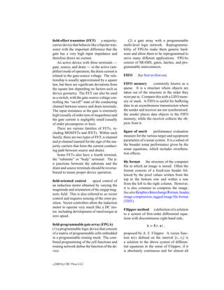 ﬁeld-effect transistor (FET)        a majority-        (2) a gate array with a programmable
carrier device that behaves like a bipolar tran-   multi-level logic network. Reprogramma-
sistor with the important difference that the      bility of FPGAs make them generic hard-
gate has a very high input impedance and           ware and allow them to be reprogrammed to
therefore draws no current.                        serve many different applications. FPGAs
    An active device with three terminals —        consist of SRAMS, gates, latches, and pro-
gate, source, and drain — in the active (am-       grammable interconnects.
pliﬁer) mode of operation, the drain current is
related to the gate-source voltage. The rela-      FIFO      See ﬁrst-in-ﬁrst-out.
tionship is usually approximated by a square
law, but there are signiﬁcant deviations from      FIFO memory          commonly known as a
the square law depending on factors such as        queue. It is a structure where objects are
device geometry. The FET can also be used          taken out of the structure in the order they
as a switch, with the gate-source voltage con-     were put in. Compare this with a LIFO mem-
trolling the “on/off” state of the conducting      ory or stack. A FIFO is useful for buffering
channel between source and drain terminals.        data in an asynchronous transmission where
The input resistance at the gate is extremely      the sender and receiver are not synchronized:
high (usually of order tens of megaohms) and       the sender places data objects in the FIFO
the gate current is negligibly small (usually      memory, while the receiver collects the ob-
of order picoamperes or less).                     jects from it.
    There are various families of FETs, in-
cluding MOSFETs and JFETs. Within each             ﬁgure of merit       performance evaluation
family, there are two types of FET, n-channel      measure for the various target and equipment
and p-channel (named for the sign of the ma-       parameters of a sonar system. It is a subset of
jority carriers that form the current conduct-     the broader sonar performance given by the
ing path between source and drain).                sonar equations, which includes reverbera-
    Some FETs also have a fourth terminal,         tion effects.
the “substrate” or “body” terminal. The p-
                                                   ﬁle format      the structure of the computer
n junctions between the substrate and the
                                                   ﬁle in which an image is stored. Often the
drain and source terminals should be reverse-
                                                   format consists of a ﬁxed-size header fol-
biased to insure proper device operation.
                                                   lowed by the pixel values written from the
ﬁeld-oriented control        speed control of      top to the bottom row and within a row
an induction motor obtained by varying the         from the left to the right column. However,
magnitude and orientation of the airgap mag-       it is also common to compress the image.
netic ﬁeld. This is also referred to as vector     See also Graphics Interchange Format, header,
control and requires sensing of the rotor po-      image compression, tagged image ﬁle format
sition. Vector controllers allow the induction     (TIFF).
motor to operate very much like a DC mo-
                                                   Filippov method a deﬁnition of a solution
tor, including development of rated torque at
                                                   to a system of ﬁrst-order differential equa-
zero speed.
                                                   tions with discontinuous right-hand side,
ﬁeld-programmable gate array (FPGA)                                ˙
                                                                   x = f(t, x) ,
(1) a programmable logic device that consists
of a matrix of programmable cells embedded         proposed by A. F. Filippov. A vector func-
in a programmable routing mesh. The com-           tion x(t) deﬁned on the interval [t1 , t2 ] is
bined programming of the cell functions and        a solution to the above system of differen-
routing network deﬁne the function of the de-      tial equations in the sense of Filippov, if it
vice.                                              is absolutely continuous and for almost all


c   2000 by CRC Press LLC
 