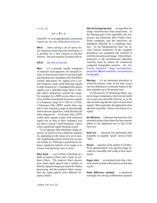 t ∈ [t1 , t2 ],                                     ﬁltered backprojection an algorithm for
                                                    image reconstruction from projections. In
                  ˙
                  x(t) ∈ F(t, x) ,                  the ﬁltering part of the algorithm, the pro-
where F(t, x) is an appropriately constructed       jections are measured, their Fourier trans-
convex set. See also differential inclusion.        forms computed, and the transforms are
                                                    multiplied (ﬁltered) by a weighting func-
ﬁll-in    when solving a set of sparse lin-         tion. In the backprojection part, the in-
ear equations using Gaussian elimination, it        verse Fourier transforms of the weighted
is possible for a zero location to become           projections are computed and summed to
nonzero. This new nonzero is termed a ﬁll-in.       yield the reconstructed image. Filtered back-
                                                    projection is the reconstruction algorithm
FILO         See ﬁrst-in-last-out.                  currently used by almost all commercial
                                                    computed tomography scanners. See also
ﬁlter       (1) a network, usually composed         Fourier transform, image reconstruction,
of inductors and capacitors (for lumped cir-        projection, Radon transform, reconstruction,
cuit), or transmission lines of varying length      tomography.
and characteristic impedance (for distributed
circuit), that passes AC signals over a cer-        ﬁltering     (1) an estimation procedure in
tain frequency range while blocking signals         which the present value of the state vector
at other frequencies. A bandpass ﬁlter passes       (see the deﬁnition) is estimated based on the
signals over a speciﬁed range (ﬂow to fhi),         data available up to the present time.
and rejects frequencies outside this range.            (2) the process of eliminating object, sig-
For example, for a DBS receiver that is to re-      nal or image components which do not match
ceive satellite transmitted microwave signals       up to some pre-speciﬁed criterion, as in the
in a frequency range of 11 GHz to 12 GHz,           case of removing speciﬁc types of noise from
a band-pass ﬁlter (BPF) would allow sig-            signals. More generally, the application of an
nals in this frequency range to pass through        operator (typically a linear convolution) to a
with minimum signal loss, while blocking all        signal.
other frequencies. A low-pass ﬁlter (LPF)
would allow signals to pass with minimum            ﬁn efﬁciency a thermal characteristic of an
signal loss as long as their frequency was          extended surface that relates the heat transfer
less than a certain “cutoff frequency” above        ability of the additional area to that of the
which signiﬁcant signal blocking occurs.            base area.
    (2) an operator that transforms image in-
tensity I x of pixel x into a different intensity   ﬁnal test   electrical test performed after
 ˆ
I x, depending on the values of a set of (usu-      assembly to separate “good” devices from
ally neighboring) pixels (which may or may          “bad.”
not include x). Filtering is performed to en-
hance signiﬁcant features of an image or to         ﬁnesse measure of the quality of a Fabry-
remove nonsigniﬁcant ones or noise.                 Perot interferometer; free spectral range di-
                                                    vided by linewidth (full width at half maxi-
ﬁlter bank     a set of ﬁlters consisting of a      mum).
bank of analysis ﬁlters and a bank of syn-
thesis ﬁlters. The analysis ﬁlters decom-           ﬁnger stick      an insulated stick like a hot-
pose input signal spectra into a number of          stick used to actuate a disconnect-switch atop
directly adjacent frequency bands for further       a pole.
processing, and the synthesis ﬁlters recom-
bine the signal spectra from different fre-         ﬁnite difference method         a numerical
quency bands.                                       technique for solving a differential equation


c   2000 by CRC Press LLC
 