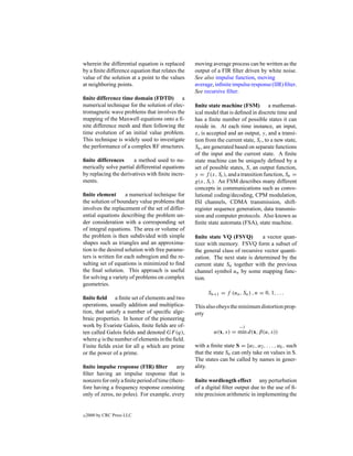 wherein the differential equation is replaced     moving average process can be written as the
by a ﬁnite difference equation that relates the   output of a FIR ﬁlter driven by white noise.
value of the solution at a point to the values    See also impulse function, moving
at neighboring points.                            average, inﬁnite impulse response (IIR) ﬁlter.
                                                  See recursive ﬁlter.
ﬁnite difference time domain (FDTD) a
numerical technique for the solution of elec-     ﬁnite state machine (FSM) a mathemat-
tromagnetic wave problems that involves the       ical model that is deﬁned in discrete time and
mapping of the Maxwell equations onto a ﬁ-        has a ﬁnite number of possible states it can
nite difference mesh and then following the       reside in. At each time instance, an input,
time evolution of an initial value problem.       x, is accepted and an output, y, and a transi-
This technique is widely used to investigate      tion from the current state, Sc , to a new state,
the performance of a complex RF structures.       Sn , are generated based on separate functions
                                                  of the input and the current state. A ﬁnite
ﬁnite differences      a method used to nu-       state machine can be uniquely deﬁned by a
merically solve partial differential equations    set of possible states, S, an output function,
by replacing the derivatives with ﬁnite incre-    y = f (x, Sc ), and a transition function, Sn =
ments.                                            g(x, Sc ). An FSM describes many different
                                                  concepts in communications such as convo-
ﬁnite element       a numerical technique for     lutional coding/decoding, CPM modulation,
the solution of boundary value problems that      ISI channels, CDMA transmission, shift-
involves the replacement of the set of differ-    register sequence generation, data transmis-
ential equations describing the problem un-       sion and computer protocols. Also known as
der consideration with a corresponding set        ﬁnite state automata (FSA), state machine.
of integral equations. The area or volume of
the problem is then subdivided with simple        ﬁnite state VQ (FSVQ)         a vector quan-
shapes such as triangles and an approxima-        tizer with memory. FSVQ form a subset of
tion to the desired solution with free parame-    the general class of recursive vector quanti-
ters is written for each subregion and the re-    zation. The next state is determined by the
sulting set of equations is minimized to ﬁnd      current state Sn together with the previous
the ﬁnal solution. This approach is useful        channel symbol un by some mapping func-
for solving a variety of problems on complex      tion.
geometries.
                                                        Sn+1 = f (un , Sn ) , n = 0, 1, . . .
ﬁnite ﬁeld a ﬁnite set of elements and two
operations, usually addition and multiplica-      This also obeys the minimum distortion prop-
tion, that satisfy a number of speciﬁc alge-      erty
braic properties. In honor of the pioneering
work by Evariste Galois, ﬁnite ﬁelds are of-                            −1
ten called Galois ﬁelds and denoted GF (q),                α(x, s) = min d(x, β(u, s))
where q is the number of elements in the ﬁeld.
Finite ﬁelds exist for all q which are prime      with a ﬁnite state S = [α1 , α2 , . . . , αk , such
or the power of a prime.                          that the state Sn can only take on values in S.
                                                  The states can be called by names in gener-
ﬁnite impulse response (FIR) ﬁlter         any    ality.
ﬁlter having an impulse response that is
nonzero for only a ﬁnite period of time (there-   ﬁnite wordlength effect any perturbation
fore having a frequency response consisting       of a digital ﬁlter output due to the use of ﬁ-
only of zeros, no poles). For example, every      nite precision arithmetic in implementing the


c   2000 by CRC Press LLC
 
