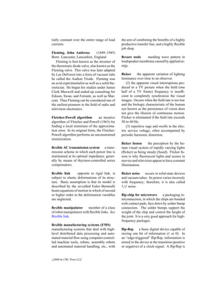 tially constant over the entire range of load     the aim of combining the beneﬁts of a highly
currents.                                         productive transfer line, and a highly ﬂexible
                                                  job shop.
Fleming, John Ambrose            (1849–1945)
Born: Lancaster, Lancashire, England              ﬂexure node     standing wave pattern in
   Fleming is best known as the inventor of       loudspeaker membrane caused by applied en-
the thermionic diode valve, also known as the     ergy.
Fleming valve. This valve was later adapted
by Lee DeForest into a form of vacuum tube        ﬂicker      the apparent variation of lighting
he called the Audion Triode. Fleming was          luminance over time to an observer.
an avid experimentalist as well as a solid the-       (2) the apparent visual interruptions pro-
oretician. He began his studies under James       duced in a TV picture when the ﬁeld (one
Clerk Maxwell and ended up consulting for         half of a TV frame) frequency is insufﬁ-
Edison, Swan, and Ferranti, as well as Mar-       cient to completely synchronize the visual
coni. Thus Fleming can be considered one of       images. Occurs when the ﬁeld rate is too low
the earliest pioneers in the ﬁeld of radio and    and the biologic characteristic of the human
television electronics.                           eye known as the persistence of vision does
                                                  not give the illusion of continuous motion.
Fletcher-Powell algorithm          an iterative   Flicker is eliminated if the ﬁeld rate exceeds
algorithm of Fletcher and Powell (1963) for       50 to 60 Hz.
ﬁnding a local minimum of the approxima-              (3) repetitive sags and swells in the elec-
tion error. In its original form, the Fletcher-   tric service voltage, often accompanied by
Powell algorithm performs an unconstrained        periodic harmonic distortion.
minimization.
                                                  ﬂicker fusion      the perception by the hu-
ﬂexible AC transmission system a trans-           man visual system of rapidly varying lights
mission scheme in which each power line is        (ﬂicker) as being steady (fused). Flicker fu-
maintained at its optimal impedance, gener-       sion is why ﬂuorescent lights and scenes in
ally by means of thyristor-controlled series      movies and television appear to have constant
compensators.                                     illumination.

ﬂexible link       opposite to rigid link, is     ﬂicker noise occurs in solid-state devices
subject to elastic deformations of its struc-     and vacuum tubes. Its power varies inversely
ture. Basic assumption is that its model is       with frequency; therefore, it is also called
described by the so-called Euler–Bernoulli        1/f noise.
beam equations of motion in which of second
or higher order in the deformation variables      ﬂip-chip for microwave         a packaging in-
are neglected.                                    terconnection, in which the chips are bonded
                                                  with contact pads, face down by solder bump
ﬂexible manipulator       member of a class       connection. The solder bumps support the
of robot manipulators with ﬂexible links. See     weight of the chip and control the height of
ﬂexible link.                                     the joint. It is a very good approach for high-
                                                  frequency packages.
ﬂexible manufacturing systems (FMS)
manufacturing systems that deal with high-        ﬂip-ﬂop      a basic digital device capable of
level distributed data processing and auto-       storing one bit of information (1 or 0). In
mated material ﬂow using computer-control-        an “edge-triggered” ﬂip/ﬂop, information is
led machine tools, robots, assembly robots        stored in the device at the transition (positive
and automated material handling, etc., with       or negative) of a clock-signal. A ﬂip/ﬂop is


c   2000 by CRC Press LLC
 