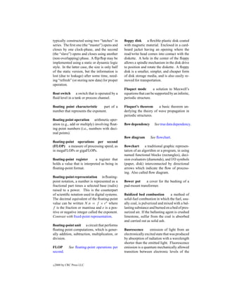 typically constructed using two “latches” in       ﬂoppy disk      a ﬂexible plastic disk coated
series. The ﬁrst one (the “master”) opens and      with magnetic material. Enclosed in a card-
closes by one clock-phase, and the second          board jacket having an opening where the
(the “slave”) opens and closes using another       read/write head comes into contact with the
(non-overlapping) phase. A ﬂip/ﬂop may be          diskette. A hole in the center of the ﬂoppy
implemented using a static or dynamic logic        allows a spindle mechanism in the disk drive
style. In the latter case, the size is only half   to position and rotate the diskette. A ﬂoppy
of the static version, but the information is      disk is a smaller, simpler, and cheaper form
lost (due to leakage) after some time, need-       of disk storage media, and is also easily re-
ing “refresh” (or storing new data) for proper     moved for transportation.
operation.
                                                   Floquet mode        a solution to Maxwell’s
ﬂoat switch a switch that is operated by a         equations that can be supported by an inﬁnite,
ﬂuid level in a tank or process channel.           periodic structure.

ﬂoating point characteristic      part of a        Floquet’s theorem      a basic theorem un-
number that represents the exponent.               derlying the theory of wave propagation in
                                                   periodic structures.
ﬂoating point operation arithmetic oper-
ation (e.g., add or multiply) involving ﬂoat-      ﬂow dependency       See true data dependency.
ing point numbers (i.e., numbers with deci-
mal points).
                                                   ﬂow diagram       See ﬂowchart.
ﬂoating-point operations per second
(FLOP) a measure of processing speed, as           ﬂowchart       a traditional graphic represen-
in megaFLOPs or gigaFLOPs.                         tation of an algorithm or a program, in using
                                                   named functional blocks (rectangles), deci-
ﬂoating-point register        a register that      sion evaluators (diamonds), and I/O symbols
holds a value that is interpreted as being in      (paper, disk) interconnected by directional
ﬂoating-point format.                              arrows which indicate the ﬂow of process-
                                                   ing. Also called ﬂow diagram.
ﬂoating-point representation in ﬂoating-
point notation, a number is represented as a       ﬂower pot     a cover for the bushing of a
fractional part times a selected base (radix)      pad-mount transformer.
raised to a power. This is the counterpart
of scientiﬁc notation used in digital systems.     ﬂuidized bed combustion           a method of
The decimal equivalent of the ﬂoating-point        solid-fuel combustion in which the fuel, usu-
value can be written N.n = f × r e where           ally coal, is pulverized and mixed with a bal-
f is the fraction or mantissa and e is a pos-      lasting substance and burned on a bed of pres-
itive or negative integer called the exponent.     surized air. If the ballasting agent is crushed
Contrast with ﬁxed-point representation.           limestone, sulfur from the coal is absorbed
                                                   and carried out as solid ash.
ﬂoating-point unit a circuit that performs
ﬂoating point computations, which is gener-        ﬂuorescence       emission of light from an
ally addition, subtraction, multiplication, or     electronically excited state that was produced
division.                                          by absorption of radiation with a wavelength
                                                   shorter than the emitted light. Fluorescence
FLOP          See ﬂoating-point operations per     emission is a quantum mechanically allowed
second.                                            transition between electronic levels of the


c   2000 by CRC Press LLC
 