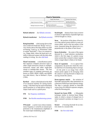 Flynn’s Taxonomy
                                                     Single-Data Stream              Multiple-Data Stream
                                            von Neumann architecture/uniprocessors   Systolic processors
              Single-Instruction Stream     RISC                                     Wavefront processors
                                             Pipelined architectures                 Dataﬂow processors
              Multiple-Instruction Stream    Very long instruction word processors   Transputers




ﬂyback inductor             See ﬂyback converter.              focal length distance from a lens or mirror
                                                               at which an input family of parallel light rays
ﬂyback transformer             See ﬂyback converter.           will be brought to a focus.

                                                               focus the position of the plane of best fo-
                                                               cus of the optical system relative to some ref-
ﬂying head disk a disk storage device that                     erence plane, such as the top surface of the
uses a read/write head unit “ﬂying” over (i.e.,                resist, measured along the optical axis (i.e.,
very closely above) the disk surface on a thin                 perpendicular to the plane of best focus).
air bearing. Used e.g., in “Winchester” disks
(a sealed “hard disk”). This is in contrast to,                focus of attention the center of the region
e.g., ﬂoppy disks, where the head unit is ac-                  detected by a visual attention mechanism,
tually in physical contact with the disk when                  which is the ﬁrst stage of a pattern recog-
reading or writing. See also disk head.                        nition system that is aimed to detect regions
                                                               where a target object is likely to be found.
Flynn’s taxonomy a classiﬁcation system
that organizes computer processor types as                     focus of expansion           (1) in optical ﬂow
either single-instruction stream or multiple-                  computation, the point into which the veloc-
instruction stream and either single-data                      ity ﬁeld lines of a translating object converge.
stream or multiple-data stream. The four                           (2) the point in an image from which
resultant types of computer processors are                     feature points appear to be diverging when
known as SISD, MISD, SIMD, and MIMD                            the camera is moving forward or objects are
(see table below). Due to Michael J. Flynn                     moving toward the camera.
(1966).
                                                               focus-exposure matrix         the variation of
ﬂywheel a heavy wheel placed on the shaft                      linewidth (and possibly other parameters) as
of an electrical machine for storing kinetic                   a function of both focus and exposure energy.
energy. A ﬂywheel may be used to help damp                     The data is typically plotted as linewidth
speed transients or, to help deliver energy to                 versus focus for different exposure energies,
impact loads such as a punch press.                            called the Bossung plot.

FM        See frequency modulation.                            focused ion beam (FIB)        a lithography
                                                               technique similar to electron beam lithog-
                                                               raphy in which a stream of charged ions is
FMS        See ﬂexible manufacturing systems.                  raster-scanned to produce an image in a re-
                                                               sist.

FM sound a carrier wave whose instanta-                        focuser     a focusing electrode for an elec-
neous frequency is varied by an amount pro-                    tron steam in a vacuum tube.
portional to the instantaneous amplitude of
the sound input modulating signal.                             FOH          See ﬁrst order hold.


c   2000 by CRC Press LLC
 