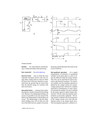 Forward converter.

foundry      for semiconductor manufactur-           protection should shut down the motor in the
ing, a vendor providing wafer processing.            event of ﬁeld loss.

four connected         See pixel adjacency.          four-quadrant operation           (1) a signed
                                                     representation of electrical or mechanical
four-level laser      laser in which the most        variables in the phase plane in order to sit-
important transitions involve only four en-          uate the different modes for energy transfer.
ergy states; usually refers to a laser in which      This term can be used both for power elec-
the lower level of the laser transition is sepa-     tronics and electrical machines. For electri-
rated from the ground state by much more             cal variables, the four-quadrant operation is
than the thermal energy kT (contrast with            deﬁned by the voltage–current (or current–
three-level laser).                                  voltage) characteristic with the two variables
                                                     expressed as instantaneous or mean values.
four-point starter a manual motor starter            For mechanical variables, the term is deﬁned
that requires a fourth terminal for the holding      by the torque–speed (or speed–torque) char-
coil. Because of its independent holding coil        acteristic with the same time-domain repre-
circuit, it is possible to vary the current in the   sentation as previously explained. The en-
ﬁeld circuit independently of the holding coil       ergy transfer is deﬁned with electrical power
circuit. The disadvantage is that the motor          in the voltage–current curve and with me-
starter holding relay will not drop out with         chanical power in the torque–speed curve.
loss of the ﬁeld; however, proper overcurrent        The four-quadrant operation is related to re-


c   2000 by CRC Press LLC
 