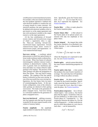 versible power in electromechanical systems.       form. Speciﬁcally, given the Fourier trans-
For example, in the case of power electronics,     form F(f ) = A(f )(u) exp(i (f )(u)),
the four-quadrant operation is deﬁned only         then A(f ) represents the amplitude. See
with electrical variables to visualize the way     Fourier transform.
of energy transfer in a static converter. For
electrical machines, the same operation can        Fourier ﬁlter     a ﬁlter, or mask, placed in
be deﬁned with electrical variables at the in-     the Fourier transform plane.
put (motor) or at the output (generator) and
also with mechanical variables at the output       Fourier binary ﬁlter      a ﬁlter placed in
(motor) or at the input (generator).               the Fourier plane of an optical system con-
    (2) the four combinations of forward/          structed with only two amplitude or two
reverse rotation and forward/reverse torque        phase values.
of which a regenerative drive is capa-
ble. These are: motoring: forward rota-            Fourier integral     the integral that yields
tion/forward torque; regeneration: forward         the Fourier transform of an absolutely inte-
rotation/reverse torque; motor: reverse ro-        grable function f over n-dimensional Eu-
tation/reverse torque; and regeneration: re-       clidean space:
verse rotation/forward torque.
                                                      F(f )(u) =       f (x) exp[−i u · x] dx
four-wave mixing         a nonlinear optical
phenomenon in which four optical beams in-         where the frequency u is expressed in radi-
teract inside nonlinear media or photorefrac-      ans. See also Fourier transform.
tive crystals. When four beams of coherent
electromagnetic radiation intersect inside a       Fourier optics optical systems that utilize
nonlinear or photorefractive medium, they          the exact Fourier transforming properties of
will, in general, form six interference pat-       a lens.
terns and induce six volume refractive index
gratings in the medium. The presence of the        Fourier optics relay lens     a lens system
index gratings will affect the propagation of      that produces the exact Fourier transform of
these four beams. This may lead to energy          an image. Two such relay lens will reproduce
coupling. The coupling of the four optical         an image without any phase curvature.
beams is referred to as four-wave mixing. In
one of the most useful four-wave mixing con-       Fourier phase       the phase angle (modulo
ﬁgurations, the four beams form two pairs          2π) taken by the Fourier transform. Specif-
of counterpropagating beams. In this par-          ically, given the Fourier transform F(f ) =
ticular conﬁguration, some of the refractive       A(f )(u) exp(i (f )(u)), then (f ) repre-
index gratings are identical in their grating      sents the phase. See Fourier transform.
wavevectors. This leads to the generation of
phase conjugate waves. Four-wave mixing            Fourier phase congruence for a 1-D real-
is a convenient method for the generation of       valued signal f and a point p, the Fourier
phase conjugated waves.                            phase that the signal f would have if the ori-
                                                   gin were shifted to p; in other words, it is the
four-way interleaved splitting a resource          Fourier phase of f translated by −p. The
into four separate units that may be accessed      congruence between the phases at p for the
in parallel for the same request (usually in the   various frequencies — in other words the de-
context of memory banks).                          gree by which those phases at p are close to
                                                   each other — can be measured by
Fourier amplitude            the amplitude
angle (modulo 2π ) taken by the Fourier trans-                 f (p)2 + H(f )(p)2 ,


c   2000 by CRC Press LLC
 
