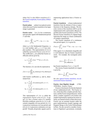 where H(f ) is the Hilbert transform of f .           engineering applications have a Fourier se-
See Fourier amplitude, Fourier phase, Hilbert         ries.
transform.
                                                      Fourier transform a linear mathematical
Fourier plane a plane in an optical system            transform from the domain of time or space
where the exact Fourier transform of an input         functions to the frequency domain. The dis-
image is generated.                                   crete version of the transform (DFT) can be
                                                      implemented with a particularly efﬁcient al-
Fourier series     Let f (t) be a continuous          gorithm (fast Fourier transform or FFT). The
time periodic signal with fundamental period          discrete Fourier transform of a digital image
T such that                                           represents the image as a linear combination
                 ∞
                                                      of complex exponentials.
      f (t) =          cn ej ω0 t , −∞ < t < ∞           The Fourier transform of a continuous
                n=−∞
                                                      time period signal f (t) is given by
                                                                  ∞
where ω0 is the fundamental frequency, c0             F (ω) =         f (t)e−j ωt dt, −∞ < ω < ∞ .
is a real number, and cn , n = 0 are com-                        −∞
plex numbers. This representation of f (t) is
                                                      If the signal f (t) is absolutely integrable and
called the exponential Fourier series of f (t).
                                                      is well behaved, then its Fourier transform
The coefﬁcients cn are called the Fourier co-
                                                      exists. For example, the rectangular pulse
efﬁcients and are given by
                                                      signal
             1
     cn =           f (t)e−j ω0 t dt, n = 0, ±1,                            1, − T ≤ t <   T
             T T                                                f (t) =          2         2
                                                                            0, otherwise
             ±2, . . .

The function f (t) can also be expressed as           has Fourier transform F (w) = ω sin ωT .
                                                                                      2
                                                                                             2
                                                          The inverse Fourier transform of a signal
                 ∞                                    is given by
f (t) = c0 +          (an cos(nω0 t)+bn sin(nω0 t))
                                                                        1     ∞
                n=1
                                                             f (t) =              F (ω)ej ωt dω
                                                                       2π    −∞
with Fourier coefﬁcients an and bn deter-
mined from                                            See also optical Fourier transform, two-di-
                                                      mensional Fourier transform.
           2
      an =         f (t) cos(nω0 tdt), n = 1,
           T T                                        Fourier, Jean Baptiste Joseph           (1768–
           2, 3, . . .                                1830) Born: Auxerre, France
           2                                              Fourier is best known for the development
      bn =         f (t) sin(nω0 tdt), n = 1,
           T T                                        of new mathematical tools. The Fourier se-
           2, 3, . . .                                ries, which describes complex periodic func-
                                                      tions, and the Fourier integral theorem, which
This representation of f (t) is called the            allows complex equations to be broken into
trigonometric Fourier series of f (t). A sig-         simpler trigonometric equations for easier so-
nal f (t) has a Fourier series if it satisﬁes         lution, are named in honor of their discoverer.
Dirichlet conditions, given by (i) f (t) is ab-       Fourier was an assistant lecturer under the
solutely integrable over any period, (ii) f (t)       great mathematicians Joseph Lagrange and
is piecewise continuous over any period, and          Gaspard Monge at the Ecole Polytechnique
      d
(iii) dt f (t) is piecewise continuous over any       in Paris. He also served in a number of posi-
period. Virtually all periodic signals used in        tions in Napoleon’s government, eventually


c   2000 by CRC Press LLC
 