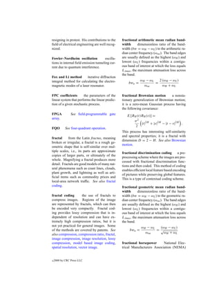 resigning in protest. His contributions to the   fractional arithmetic mean radian band-
ﬁeld of electrical engineering are well recog-   width       dimensionless ratio of the band-
nized.                                           width (bw = ωH − ωL ) to the arithmetic ra-
                                                 dian center frequency (ωoa ). The band edges
Fowler–Nordheim oscillation           oscilla-   are usually deﬁned as the highest (ωH ) and
tions in internal ﬁeld emission tunneling cur-   lowest (ωL ) frequencies within a contigu-
rent due to quantum interference.                ous band of interest at which the loss equals
                                                 LAmax , the maximum attenuation loss across
                                                 the band.
Fox and Li method       iterative diffraction
integral method for calculating the electro-                  ωH − ωL   2 (ωH − ωL )
                                                     bwa =            =
magnetic modes of a laser resonator.                            ωoa       ωH + ω L

FPC coefﬁcients        the parameters of the     fractional Brownian motion       a nonsta-
linear system that performs the linear predic-   tionary generalization of Brownian motion;
tion of a given stochastic process.              it is a zero-mean Gaussian process having
                                                 the following covariance:
FPGA            See ﬁeld-programmable gate          E [BH (t)BH (s)] =
array.
                                                        σ2
                                                             |t|2H + |s|2H − |t − s|2H .
                                                         2
FQO         See four-quadrant operation.
                                                 This process has interesting self-similarity
                                                 and spectral properties; it is a fractal with
fractal     from the Latin fractus, meaning
                                                 dimension D = 2 − H . See also Brownian
broken or irregular, a fractal is a rough ge-
                                                 motion.
ometric shape that is self-similar over mul-
tiple scales, i.e., its parts are approximate
                                                 fractional discrimination coding        a pre-
copies of larger parts, or ultimately of the
                                                 processing scheme where the images are pro-
whole. Magnifying a fractal produces more
                                                 cessed with fractional discrimination func-
detail. Fractals are good models of many nat-
                                                 tions and then coded. This method of coding
ural phenomena such as coast lines, clouds,
                                                 enables efﬁcient local feature based encoding
plant growth, and lightning as well as arti-
                                                 of pictures while preserving global features.
ﬁcial items such as commodity prices and
                                                 This is a type of contextual coding scheme.
local-area network trafﬁc. See also fractal
coding.                                          fractional geometric mean radian band-
                                                 width       dimensionless ratio of the band-
fractal coding        the use of fractals to     width (bw = ωH − ωL ) to the geometric ra-
compress images. Regions of the image            dian center frequency (ωoa ). The band edges
are represented by fractals, which can then      are usually deﬁned as the highest (ωH ) and
be encoded very compactly. Fractal cod-          lowest (ωL ) frequencies within a contigu-
ing provides lossy compression that is in-       ous band of interest at which the loss equals
dependent of resolution and can have ex-         LAmax , the maximum attenuation loss across
tremely high compression ratios, but it is       the band.
not yet practical for general images. Some                    ωH − ωL  (ωH − ωL )
of the methods are covered by patents. See            bwa =           =√
                                                                ωoa      ωH + ω L
also compression, compression ratio, fractal,
image compression, image resolution, lossy
compression, model based image coding,           fractional horsepower      National Elec-
spatial resolution, vector image.                trical Manufacturers Association (NEMA)


c   2000 by CRC Press LLC
 