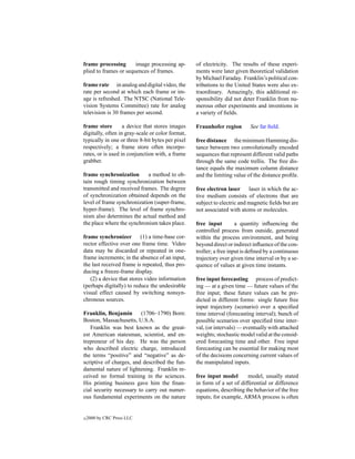 frame processing       image processing ap-       of electricity. The results of these experi-
plied to frames or sequences of frames.           ments were later given theoretical validation
                                                  by Michael Faraday. Franklin’s political con-
frame rate in analog and digital video, the       tributions to the United States were also ex-
rate per second at which each frame or im-        traordinary. Amazingly, this additional re-
age is refreshed. The NTSC (National Tele-        sponsibility did not deter Franklin from nu-
vision Systems Committee) rate for analog         merous other experiments and inventions in
television is 30 frames per second.               a variety of ﬁelds.

frame store        a device that stores images    Fraunhofer region       See far ﬁeld.
digitally, often in gray-scale or color format,
typically in one or three 8-bit bytes per pixel   free distance the minimum Hamming dis-
respectively; a frame store often incorpo-        tance between two convolutionally encoded
rates, or is used in conjunction with, a frame    sequences that represent different valid paths
grabber.                                          through the same code trellis. The free dis-
                                                  tance equals the maximum column distance
frame synchronization       a method to ob-       and the limiting value of the distance proﬁle.
tain rough timing synchronization between
transmitted and received frames. The degree       free electron laser     laser in which the ac-
of synchronization obtained depends on the        tive medium consists of electrons that are
level of frame synchronization (super-frame,      subject to electric and magnetic ﬁelds but are
hyper-frame). The level of frame synchro-         not associated with atoms or molecules.
nism also determines the actual method and
the place where the synchronism takes place.      free input         a quantity inﬂuencing the
                                                  controlled process from outside, generated
frame synchronizer        (1) a time-base cor-    within the process environment, and being
rector effective over one frame time. Video       beyond direct or indirect inﬂuence of the con-
data may be discarded or repeated in one-         troller; a free input is deﬁned by a continuous
frame increments; in the absence of an input,     trajectory over given time interval or by a se-
the last received frame is repeated, thus pro-    quence of values at given time instants.
ducing a freeze-frame display.
   (2) a device that stores video information     free input forecasting process of predict-
(perhaps digitally) to reduce the undesirable     ing — at a given time — future values of the
visual effect caused by switching nonsyn-         free input; these future values can be pre-
chronous sources.                                 dicted in different forms: single future free
                                                  input trajectory (scenario) over a speciﬁed
Franklin, Benjamin       (1706–1790) Born:        time interval (forecasting interval); bunch of
Boston, Massachusetts, U.S.A.                     possible scenarios over speciﬁed time inter-
   Franklin was best known as the great-          val, (or intervals) — eventually with attached
est American statesman, scientist, and en-        weights; stochastic model valid at the consid-
trepreneur of his day. He was the person          ered forecasting time and other. Free input
who described electric charge, introduced         forecasting can be essential for making most
the terms “positive” and “negative” as de-        of the decisions concerning current values of
scriptive of charges, and described the fun-      the manipulated inputs.
damental nature of lightening. Franklin re-
ceived no formal training in the sciences.        free input model       model, usually stated
His printing business gave him the ﬁnan-          in form of a set of differential or difference
cial security necessary to carry out numer-       equations, describing the behavior of the free
ous fundamental experiments on the nature         inputs; for example, ARMA process is often


c   2000 by CRC Press LLC
 
