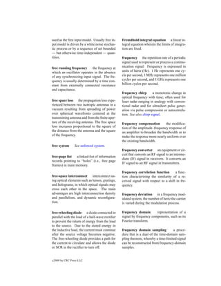 used as the free input model. Usually free in-   Fremdhold integral equation a linear in-
put model is driven by a white noise stochas-    tegral equation wherein the limits of integra-
tic process or by a sequence of set bounded      tion are ﬁxed.
— but otherwise time-independent — quan-
tities.                                          frequency the repetition rate of a periodic
                                                 signal used to represent or process a commu-
free running frequency the frequency at          nication signal. Frequency is expressed in
which an oscillator operates in the absence      units of hertz (Hz). 1 Hz represents one cy-
of any synchronizing input signal. The fre-      cle per second, 1 MHz represents one million
quency is usually determined by a time con-      cycles per second, and 1 GHz represents one
stant from externally connected resistance       billion cycles per second.
and capacitance.
                                                 frequency chirp       a monotonic change in
                                                 optical frequency with time; often used for
free space loss the propagation loss expe-       laser radar ranging in analogy with conven-
rienced between two isotropic antennas in a      tional radar and for ultrashort pulse gener-
vacuum resulting from spreading of power         ation via pulse compression or autocorrela-
over spherical wavefronts centered at the        tion. See also chirp signal.
transmitting antenna and from the ﬁnite aper-
ture of the receiving antenna. The free space    frequency compensation        the modiﬁca-
loss increases proportional to the square of     tion of the amplitude–frequency response of
the distance from the antenna and the square     an ampliﬁer to broaden the bandwidth or to
of the frequency.                                make the response more nearly uniform over
                                                 the existing bandwidth.
free system        See unforced system.
                                                 frequency converter an equipment or cir-
                                                 cuit that converts an RF signal to an interme-
free-page list a linked-list of information
                                                 diate (IF) signal in receivers. It converts an
records pointing to “holes” (i.e., free page
                                                 IF signal to an RF signal in transmitters.
frames) in main memory.
                                                 frequency correlation function       a func-
free-space interconnect interconnect us-         tion characterizing the similarity of a re-
ing optical elements such as lenses, gratings,   ceived signal with respect to a shift in fre-
and holograms, in which optical signals may      quency.
cross each other in the space. The main
advantages are high interconnection density      frequency deviation in a frequency mod-
and parallelism, and dynamic reconﬁgura-         ulated system, the number of hertz the carrier
tion.                                            is varied during the modulation process.

free-wheeling diode a diode connected in         frequency domain       representation of a
parallel with the load of a half-wave rectiﬁer   signal by frequency components, such as its
to prevent the return of energy from the load    Fourier transform.
to the source. Due to the stored energy in
the inductive load, the current must continue    frequency domain sampling          a proce-
after the source voltage becomes negative.       dure that is a dual of the time-domain sam-
The free-wheeling diode provides a path for      pling theorem, whereby a time-limited signal
the current to circulate and allows the diode    can be reconstructed from frequency-domain
or SCR in the rectiﬁer to turn off.              samples.


c   2000 by CRC Press LLC
 