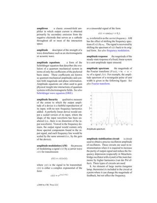 amplitron       a classic crossed-ﬁeld am-         or a sinusoidal signal of the form
pliﬁer in which output current is obtained
primarily by secondary emission from the                       c(t) = cos(ωc t + θc ).
negative electrode that serves as a cathode        ωc is referred to as the carrier frequency. AM
throughout all or most of the interaction          has the effect of shifting the frequency spec-
space.                                             trum of x(t) by ωc . The signal is recovered by
                                                   shifting the spectrum of x(t) back to its orig-
amplitude      descriptor of the strength of a     inal form. See also frequency modulation.
wave disturbance such as an electromagnetic
or acoustic wave.                                  amplitude response the magnitude of the
                                                   steady-state response of a ﬁxed, linear system
amplitude equations            a form of the       to a unit-amplitude input sinusoid.
Schr¨ dinger equation that describes the evo-
     o
lution of a quantum mechanical system in           amplitude spectrum         the magnitude of
terms of only the coefﬁcients of the preferred     the Fourier transform |F (ω)|, −∞ < ω <
basis states. These coefﬁcients are known          ∞ of a signal f (t). For example, the ampli-
as quantum mechanical amplitudes and con-          tude spectrum of a rectangular pulse of unit
tain both magnitude and phase information.         width is given in the following ﬁgure: See
Amplitude equations are often used to gain         also Fourier transform.
physical insight into interactions of quantum
systems with electromagnetic ﬁelds. See also
Schr¨ dinger wave equation (SWE).
     o

amplitude linearity        qualitative measure
of the extent to which the output ampli-
tude of a device is a faithful reproduction of
its input, with no new frequency harmonics
added. A perfectly linear device would out-
put a scaled version of its input, where the
shape of the input waveform has been un-
altered (i.e., there is no distortion of the in-
put waveform). Viewed in the frequency do-
main, the output signal would contain only
                                                   Amplitude spectrum.
those spectral components found in the in-
put signal, and each frequency line would be
scaled by the same amount (i.e., by the gain
of the device).                                    amplitude stabilization circuit         a circuit
                                                   used to obtain a precise oscillation amplitude
amplitude modulation (AM) the process              of oscillators. These circuits are used in in-
of modulating a signal x(t) by a carrier wave      strumentation when it is required to increase
c(t) for transmission:                             the purity of output signal and reduce the fre-
                                                   quency depression (especially in Meachem-
                 y(t) = c(t)x(t),                  bridge oscillator with crystal) of the main har-
                                                   monic by higher harmonics (van der Pol ef-
                                                   fect). Three types of circuits are used:
where y(t) is the signal to be transmitted.
                                                      1. An element of large inertia (tungsten
c(t) is either a complex exponential of the
                                                   lamp, thermistor) is included in the circuit at
form
                                                   a point where it can change the magnitude of
                 c(t) = ej (ωc t+θc )              feedback, but not affect the frequency.


c   2000 by CRC Press LLC
 