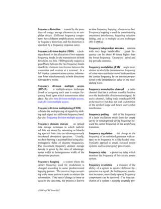frequency distortion caused by the pres-           as slow frequency hopping, otherwise as fast.
ence of energy storage elements in an am-          Frequency hopping is used for counteracting
pliﬁer circuit. Different frequency compo-         intentional interference, frequency selective
nents have different ampliﬁcations, resulting      fading, and as a multiple access technique
in frequency distortion, and the distortion is     (FH-CDMA).
speciﬁed by a frequency response curve.
                                                   frequency independent antenna antenna
frequency division duplex (FDD) a tech-            with very large bandwidths. Upper fre-
nique based on the allocation of two separate      quency can be about 40 times higher than
frequency bands for the transmission in both       the lower frequency. Examples: spiral and
directions in a link. FDD typically requires a     log periodic antennas.
guard band between the two frequency bands
in order to eliminate interference between the     frequency modulation (FM) angle mod-
transmitter and receiver at a terminal. In a       ulation in which the instantaneous frequency
full duplex communication system, informa-         of a sine-wave carrier is caused to depart from
tion ﬂows simultaneously in both directions        the carrier frequency by an amount propor-
between two points.                                tional to the instantaneous value of the mod-
                                                   ulating wave.
frequency division multiple access
(FDMA)         a multiple-access technique         frequency nonselective channel           a radio
based on assigning each user a unique fre-         channel that has a uniform transfer function
quency band upon which transmission takes          over the bandwidth of information signal. In
place. See also time division multiple access,     such a channel, fading leads to reduced SNR
code division multiple access.                     at the receiver, but does not lead to distortion
                                                   of the symbol shape and hence intersymbol
frequency division multiplexing (FDM)              interference.
refers to the multiplexing of signals by shift-
ing each signal to a different frequency band.     frequency pulling      shift of the frequency
See also frequency division multiple access.       of a laser oscillation mode from the empty
                                                   cavity or nondispersed cavity frequency to-
frequency domain storage          an optical       ward the center frequency of the amplifying
data storage technique in which individ-           transition.
ual bits are stored by saturating or bleach-
ing spectral holes into an inhomogeneously         frequency regulation        the change in the
broadened absorption spectrum. Usually,            frequency of an unloaded generator with re-
this hole burning is accomplished using elec-      spect to its frequency in a fully-loaded state.
tromagnetic ﬁelds of discrete frequencies.         Typically applied to small, isolated power
The maximum frequency domain storage               systems such as emergency power units.
density is given by the ratio of inhomoge-
neous width to homogeneous width of the            frequency relay a protective relay which
absorption spectrum.                               monitors the frequency of the electric power
                                                   system.
frequency hopping         a system where the
carrier frequency used for modulation is           frequency resolution        a measure of the
changed according to some predetermined            ability of a system to resolve different fre-
hopping pattern. The receiver hops accord-         quencies in a signal. As the frequency resolu-
ing to the same pattern in order to retrieve the   tion increases, more ﬁnely-spaced frequency
information. If the rate of change is lower or     components can be resolved. The time res-
equal to the data rate, the process is known       olution of a system is roughly inversely pro-


c   2000 by CRC Press LLC
 