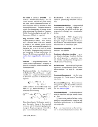 full width at half max (FWHM)                the             function test    a check for correct device
width of a distribution function (i.e., the hor-             operation generally by truth table veriﬁca-
izontal distance between two points having                   tion.
the same vertical coordinate) deﬁned at a
vertical position halfway between the max-                   function-oriented design a design method-
imum and minimum. This value exists for                      ology based on a functional viewpoint of a
certain functions that are of interest as pos-               system starting with a high-level view and
sible point spread functions (e.g., Gaussian,                progressively reﬁning it into a more detailed
Moffat function) and gives a rough idea of                   design.
the amount of blur to be expected.
                                                             functional block     ASICs designed using
fully associative cache       a cache block                  this methodology are more compact than ei-
mapping technique where a main memory                        ther gate arrays or standard cells because
block can reside in any cache block position.                the blocks can perform much more complex
A number of bits from the address received                   functions than do simple logic gates.
from the CPU is compared in parallel with
the cache tags to see if the block is present                functional decomposition       the division of
in the cache. Although costly to implement,                  processes into modules.
and impractical for large cache sizes, it is
the most ﬂexible mapping method. See also                    functional redundancy checking        an er-
cache, direct mapped cache, and associativ-                  ror detection technique based on checking
ity.                                                         bus activity generated by a processor (mas-
                                                             ter) with the use of another slave processor
function      a programming construct that                   which monitors this activity.
creates its own frame on a stack, accepting ar-
guments, performing some computation, and                    functional unit a module, typically within
returning a result.                                          a processor, that performs a speciﬁc limited
                                                             set of functions. The adder is a functional
function sensitivity in a circuit described                  unit.
by the function F (s, x) where s is a complex
variable, and x is a passive or active element               fundamental component        the ﬁrst order
in the circuit realization of the function, the              component of a Fourier series of a periodic
equation                                                     waveform.

            SF (s,x) = ∂F ∂x x) F (s, x)
             x
                          (s,      x
                                                             fundamental frequency for a continuous
                                                             time periodic signal, f (t) with fundamental
Under conditions of sinusoidal steady state,                 period T (seconds), ω0 = 2π/T (rad/sec).
when s = j ω, the function F (j ω, x) is de-                 See also periodic signal.
scribed by the sensitivity
                                                             fundamental mode (1) operating mode of
     F (j ω,x)              F (j ω,x)
S    x           =   Re x S             + j Im  SF (j ω,x)
                                                 x
                                                             a circuit that allows only one input to change
                                                             at a time.
                 =S
                      |F (j ω,x)|
                      x           +     j ∂argF (j ω, x)
                                              ∂x/x               (2) lowest order mode of a laser cavity;
                                                             usually refers to a Gaussian transverse ﬁeld
Thus, the real part of the function sensitivity              distribution without regard to the longitudi-
gives the relative change in the magnitude                   nal mode order.
response, and the imaginary part gives the
change in the phase response, both with re-                  fuse    an overcurrent device that employs
spect to a normalized element change.                        one or more fusible elements in series. The


c   2000 by CRC Press LLC
 