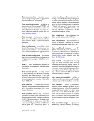 fuzzy approximation        an action or pro-       can be viewed as an inference process. For
cess of using a fuzzy system to approximate        example, if an FCM’s trajectory starting from
a nonlinear function or mapping.                   an initial condition x(0) converges to an equi-
                                                   librium state A, then this can be interpreted
fuzzy associative memory         a look-up ta-     as the FCM providing an answer to a question
ble constructed from a fuzzy IF-THEN rule          “What if x(0) happens?” In this sense it can
base and inference mechanism to deﬁne a re-        be interpreted that the FCM stores the rule
lationship between the input and output of a       “IF x(0) THEN the equilibrium A.” FCMs
fuzzy controller, or a fuzzy system. See also      were introduced by B. Kosko.
fuzzy inference system.
                                                   fuzzy complement       the complement of a
fuzzy automata          based on the concept of    fuzzy set A is understood as NOT (A).
fuzzy sets, a class of fuzzy automata is formu-
lated similar to Mealy’s formulation of ﬁnite      fuzzy concentration the concentration of
automata.                                          a fuzzy set produces a reduction by squaring
                                                   the membership function of that fuzzy set.
fuzzy basis functions a set of fuzzy mem-
bership functions or their combinations in a       fuzzy conditional statement           an IF-
fuzzy system that form a basis of a function       THEN statement of which either the an-
space, normally for function approximation.        tecedents or consequent(s) or both may be
                                                   labels of fuzzy sets. Also know as fuzzy rule,
fuzzy behavioral algorithm         a relational    linguistic fuzzy model, linguistic rules. See
algorithm that is used for the speciﬁc purpose     fuzzy IF-THEN rule.
of approximate description of the behavior of
a system.                                          fuzzy control       the application of fuzzy
                                                   logic and fuzzy inference rules utilizing
fuzzy C the C programming language in-             knowledge elicited from human experts in
corporating fuzzy quantities and fuzzy logic       generating control decisions for the control of
operations.                                        processes. More speciﬁcally, a means of ex-
                                                   pressing an operator’s knowledge of control-
fuzzy c-means (FCM)        a fuzzy version         ling a process with a set of fuzzy IF-THEN
of the commonly used K-means clustering            rules and linguistic variables.
algorithm. The main feature of FCM is that
a type of membership function is utilized in       fuzzy control system stability stability of
computing a distance measure. Also called          a fuzzy control system that normally includes
fuzzy ISODATA.                                     a plant to be controlled and a fuzzy controller.

fuzzy clustering a method used to cluster          fuzzy controller      devices for implement-
data into subsets based on a distance or simi-     ing fuzzy control, normally including the fol-
larity measure that incorporates fuzzy mem-        lowing components: a fuzziﬁer to transform
bership functions.                                 a crisp real-valued number to a fuzzy set; a
                                                   fuzzy rule base to deﬁne IF-THEN control
fuzzy cognitive map (FCM)              nonlinear   rules; a fuzzy inference engine to combine
dynamical systems whose state trajectories         the IF-THEN rules; and a defuzziﬁer to trans-
are constrained to reside in the unit hypercube    form a fuzzy set to a crisp real-valued num-
[0, 1]n . The components of the state vector       ber.
of an FCM stand for fuzzy sets or events that
occur to some degree and may model events,         fuzzy controller design      a process of
actions, goals, etc. The trajectory of an FCM      determining a fuzzy controller including a


c   2000 by CRC Press LLC
 