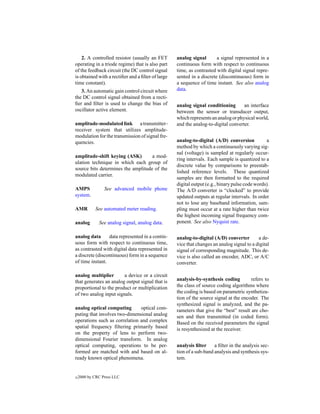 2. A controlled resistor (usually an FET       analog signal       a signal represented in a
operating in a triode regime) that is also part    continuous form with respect to continuous
of the feedback circuit (the DC control signal     time, as contrasted with digital signal repre-
is obtained with a rectiﬁer and a ﬁlter of large   sented in a discrete (discontinuous) form in
time constant).                                    a sequence of time instant. See also analog
   3. An automatic gain control circuit where      data.
the DC control signal obtained from a recti-
ﬁer and ﬁlter is used to change the bias of        analog signal conditioning       an interface
oscillator active element.                         between the sensor or transducer output,
                                                   which represents an analog or physical world,
amplitude-modulated link a transmitter–            and the analog-to-digital converter.
receiver system that utilizes amplitude-
modulation for the transmission of signal fre-
quencies.                                          analog-to-digital (A/D) conversion           a
                                                   method by which a continuously varying sig-
                                                   nal (voltage) is sampled at regularly occur-
amplitude-shift keying (ASK)        a mod-
                                                   ring intervals. Each sample is quantized to a
ulation technique in which each group of
                                                   discrete value by comparisons to preestab-
source bits determines the amplitude of the
                                                   lished reference levels. These quantized
modulated carrier.
                                                   samples are then formatted to the required
                                                   digital output (e.g., binary pulse code words).
AMPS             See advanced mobile phone         The A/D converter is “clocked” to provide
system.                                            updated outputs at regular intervals. In order
                                                   not to lose any baseband information, sam-
AMR         See automated meter reading.           pling must occur at a rate higher than twice
                                                   the highest incoming signal frequency com-
analog        See analog signal, analog data.      ponent. See also Nyquist rate.

analog data      data represented in a contin-     analog-to-digital (A/D) converter        a de-
uous form with respect to continuous time,         vice that changes an analog signal to a digital
as contrasted with digital data represented in     signal of corresponding magnitude. This de-
a discrete (discontinuous) form in a sequence      vice is also called an encoder, ADC, or A/C
of time instant.                                   converter.

analog multiplier       a device or a circuit
that generates an analog output signal that is     analysis-by-synthesis coding         refers to
proportional to the product or multiplication      the class of source coding algorithms where
of two analog input signals.                       the coding is based on parametric synthetiza-
                                                   tion of the source signal at the encoder. The
                                                   synthesized signal is analyzed, and the pa-
analog optical computing       optical com-        rameters that give the “best” result are cho-
puting that involves two-dimensional analog        sen and then transmitted (in coded form).
operations such as correlation and complex         Based on the received parameters the signal
spatial frequency ﬁltering primarily based         is resynthesized at the receiver.
on the property of lens to perform two-
dimensional Fourier transform. In analog
optical computing, operations to be per-           analysis ﬁlter     a ﬁlter in the analysis sec-
formed are matched with and based on al-           tion of a sub-band analysis and synthesis sys-
ready known optical phenomena.                     tem.


c   2000 by CRC Press LLC
 