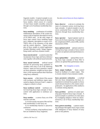 linguistic models. A typical example is con-            See also convex fuzzy set, fuzzy singleton.
trol of dynamic systems based on dynamic
fuzzy models, which consist of a number
of local linear models smoothly connected            fuzzy observer      a device to estimate the
through a set of nonlinear membership func-          states of a dynamic system, involving fuzzy
tions.                                               logic concepts. A typical example is an ob-
                                                     server constructed from a number of local
fuzzy modeling combination of available              observers through fuzzy membership func-
mathematical description of the system dy-           tions.
namics with its linguistic description in terms
of IF-THEN rules. In the early stages of             fuzzy operator       logical operator used on
fuzzy logic control, fuzzy modeling meant            fuzzy sets for fuzzy reasoning. Examples are
just a linguistic description in terms of IF-        the complement (NOT), union (OR), and the
THEN rules of the dynamics of the plant              intersection (AND).
and the control objective. Typical exam-
ples of fuzzy models in control application          fuzzy optimal control optimal control in-
includes Mamdani model, Takagi–Sugeno–               volving fuzzy logic concepts or fuzzy control
Kang model, and fuzzy dynamic model.                 to achieve an optimal control performance in-
                                                     dex.
fuzzy neural control a control system that
incorporates fuzzy logic and fuzzy inference
                                                     fuzzy optimal ﬁlter optimal ﬁlter involv-
rules together with artiﬁcial neural networks.
                                                     ing fuzzy logic concepts or fuzzy ﬁlter to
                                                     achieve an optimal ﬁlter performance index.
fuzzy neural network          artiﬁcial neural
network for processing fuzzy quantities or
variables with some or all of the following          fuzzy OR      See triangular co-norm.
features: inputs are fuzzy quantities; outputs
are fuzzy quantities; weights are fuzzy quan-        fuzzy output feedback          fuzzy control
tities; or the neurons perform their functions       based on feedback of a plant output. This
using fuzzy arithmetic.                              is closely related to fuzzy dynamic models.

fuzzy neuron      a McCulloch–Pitts neuron           fuzzy parameter estimation          a method
with excitatory and inhibitory inputs repre-         that uses fuzzy interpolation and fuzzy ex-
sented as degrees between 0 and 1; output is         trapolation to estimate fuzzy grades in a fuzzy
a degree to which it is ﬁred.                        search domain based on a few cluster center-
                                                     grade pairs. An application of this method is
fuzzy nonlinear control       nonlinear con-         to estimate mining deposits.
trol involving fuzzy logic concepts or fuzzy
control with application to nonlinear sys-           fuzzy partition     partition of a plant oper-
tems.                                                ating space based on fuzzy logic concepts. A
                                                     typical example is a partition of a state space
fuzzy number          a convex fuzzy set of the      by overlapping subspaces which are charac-
real line such that                                  terized by a set of fuzzy membership func-
   1. it exists exactly one point of the real line   tions.
with membership 1 to the fuzzy set;
   2. its membership function is piecewise           fuzzy pattern matching a pattern match-
continuous.                                          ing technique that applies fuzzy logic to deal
   In fuzzy set theory, crisp (nonfuzzy) num-        with ambiguous or fuzzy features of noisy
bers are modeled as fuzzy singletons.                point or line patterns.


c   2000 by CRC Press LLC
 
