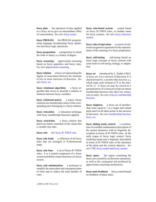 fuzzy plus      the operation of plus applied     fuzzy rule-based system       system based
to a fuzzy set to give an intermediate effect     on fuzzy IF-THEN rules, or another name
of concentration. See also fuzzy minus.           for fuzzy systems. See also fuzzy inference
                                                  system.
fuzzy PROLOG the PROLOG program-
ming language incorporating fuzzy quanti-         fuzzy rules of operation a system of rela-
ties and fuzzy logic operations.                  tional assignment equations for the represen-
                                                  tation of the meaning of a fuzzy proposition.
fuzzy proposition a proposition in which
the truth or falsity is a matter of degree.
                                                  fuzzy self-tuning      self-tuning based on
fuzzy reasoning     approximate reasoning         fuzzy logic concepts or fuzzy systems with
based on fuzzy quantities and fuzzy rules.        some kind of self-tuning strategy or adapta-
See also approximate reasoning.                   tion.

fuzzy relation a fuzzy set representing the       fuzzy set introduced by L. Zadeh (1965).
degree of association between the elements        A fuzzy set A in a universe of discourse X is
of two or more universes of discourse. See        characterized by a membership function µA
also fuzzy set.                                   which maps each element of X to the inter-
                                                  val [0, 1]. A fuzzy set may be viewed as a
fuzzy relational algorithm       a fuzzy al-      generalization of a classical (crisp) set whose
gorithm that serves to describe a relation or     membership function only takes two values,
relations between fuzzy variables.                zero or unity. See also crisp set, membership
                                                  function.
fuzzy relational matrix     a matrix whose
elements are membership values of the corre-
sponding pairs belonging to a fuzzy relation.     fuzzy singleton       a fuzzy set of member-
                                                  ship value equal to 1 at a single real-valued
fuzzy relaxation   a relaxation technique         point and 0 at all other points in the universe
with fuzzy membership functions applied.          of discourse. See also membership function,
                                                  fuzzy set.
fuzzy restriction       a fuzzy relation that
places an elastic constraint on the values that   fuzzy sliding mode control       a combina-
a variable may take.                              tion of available mathematical description of
                                                  the system dynamics with its linguistic de-
fuzzy rule       See fuzzy IF-THEN rule.          scription in terms of IF-THEN rules. In the
                                                  early stages of fuzzy logic control, fuzzy
fuzzy rule bank     a collection of all fuzzy     modeling meant just a linguistic description
rules that are arranged in N-dimensional          in terms of IF-THEN rules of the dynamics
maps.                                             of the plant and the control objective. See
                                                  also TSK fuzzy model and fuzzy system.
fuzzy rule base      a set of fuzzy IF-THEN
rules. It is a central component of a fuzzy
system and deﬁnes major functions of a fuzzy      fuzzy space       the region containing the
system.                                           fuzzy sets created by set theoretic operations,
                                                  as well as the consequent sets produced by
fuzzy rule minimization       a technique to      approximate reasoning mechanisms.
simplify the antecedent and consequent parts
of rules and to reduce the total number of        fuzzy state feedback fuzzy control based
rules.                                            on feedback of plant states.


c   2000 by CRC Press LLC
 