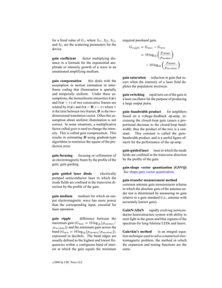 for a ﬁxed value of Gt , where S11 , S22 , S12 ,   required passband gain.
and S21 are the scattering parameters for the
                                                       Gripple = Gmax − Gmin
device.
                                                                           poutmax
                                                               = 10 log10
gain coefﬁcient       factor multiplying dis-                             pincident
tance in a formula for the exponential am-                                     poutmin
                                                                 − 10 log10
plitude or intensity growth of a wave in an                                  pincident
unsaturated amplifying medium.
                                                   gain saturation reduction in gain that oc-
gain compensation          this deals with the     curs when the intensity of a laser ﬁeld de-
assumption in motion estimation in inter-          pletes the population inversion.
frame coding that illumination is spatially
and temporally uniform. Under these as-            gain switching rapid turn-on of the gain in
sumptions, the monochrome intensities b(zt)        a laser oscillator for the purpose of producing
and b(zt − τ ) of two consecutive frames are       a large output pulse.
related by b(zt) and b(z − D, t − τ ) where τ
is the time between two frames, D is the two-      gain–bandwidth product         for ampliﬁers
dimensional translation vector. Often this as-     based on a voltage-feedback op-amp, in-
sumption about uniform illumination is not         creasing the closed-loop gain causes a pro-
correct. In some situations, a multiplicative      portional decrease to the closed-loop band-
factor called gain is used to change the inten-    width; thus the product of the two is a con-
sity. This is called gain compensation. This       stant. This constant is called the gain–
results in estimating D using gradient-type        bandwidth product, and is a useful ﬁgure-of-
algorithms to minimize the square of the pre-      merit for the performance of the op-amp.
diction error.
                                                   gain-guided laser laser in which the mode
gain focusing     focusing or collimation of       ﬁelds are conﬁned in the transverse direction
an electromagnetic beam by the proﬁle of the       by the proﬁle of the gain.
gain; gain guiding.
                                                   gain-shape vector quantization (GSVQ)
                                                    See shape-gain vector quantization.
gain guided laser diode            electrically
pumped semiconductor laser in which the
                                                   gain-transfer measurement method
mode ﬁelds are conﬁned in the transverse di-
                                                   common antenna gain measurement scheme
rection by the proﬁle of the gain.
                                                   in which the absolute gain of the antenna un-
                                                   der test is determined by measuring its gain
gain medium      medium for which an out-          relative to a gain standard (i.e., antenna with
put electromagnetic wave has more power            accurately known gain).
than the corresponding input, essential for
laser operation.                                   GaInN/AlInN rapidly evolving semicon-
                                                   ductor heterostructure system with ability to
gain ripple          difference between the        emit light in the green and blue regions of the
maximum gain (Gmax = 10 log10 [poutmax /           spectrum for long-lifetime LEDs and lasers.
pincident ]) and the minimum gain across the
band (Gmin = 10 log10 [poutmin /pincident ]),      Galerkin’s method        in an integral equa-
expressed in decibels. The band edges are          tion technique used to solve a numerical elec-
usually deﬁned as the highest and lowest fre-      tromagnetic problem, the method in which
quencies within a contiguous band of inter-        the expansion and testing functions are the
est at which the gain equals the minimum           same.


c   2000 by CRC Press LLC
 