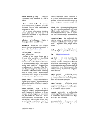 gallium arsenide (GaAs)        a composite         cameras implement gamma correction di-
widely used in the fabrication of active el-       rectly on the signal that they generate. Some
ements.                                            computer monitors allow modiﬁcation of the
                                                   factor γ or gamma correction through soft-
gallium phosphide (GaP) (1) a semicon-             ware.
ductor for high-speed electronics and that is
part of the family of III-V compounds for          gamma rays electromagnetic radiation of
semiconductor lasers.                              very high energy (greater than 30 keV) emit-
   (2) an acousto-optic material with good         ted after nuclear reactions or by a radioactive
acousto-optic ﬁgure of merit and with              atom when its nucleus is left in an excited
low acoustic attenuation for high-bandwidth        state after emission of alpha or beta particles.
acousto-optic cells.
                                                   gamma-ray laser laser producing its out-
galloping     a low-frequency vibration of         put in the gamma-ray region of the spectrum,
electric power lines caused by wind.               often considered to be any wavelength below
                                                   about 0.1 angstrom; graser, not yet demon-
Galois ﬁeld a ﬁnite ﬁeld with q elements           strated.
denoted as GF(q), important in the study of
cyclic codes. See also ﬁnite ﬁeld.                 ganged operation of a multiple phase de-
                                                   vice with all phases operated simultaneously.
Galvani, Luigi      (1737–1798)
Born: Bologna, Italy                               GaP      See gallium phosphide.
   Galvani is best known for the use of
his name in the description of zinc plating,       gap ﬁller       a low-power transmitter that
or “galvanizing” metals. Galvani was an            boosts the strength of transmitted DAB RF
anatomist who studied the ﬂow of electric-         signals in areas that normally would be shad-
ity in frog’s legs when metal contacts were        owed due to terrain obstruction. Gap ﬁllers
applied. Many of Galvani’s ideas were later        can operate on the same frequency as DAB
proved incorrect by Alessandro Volta. How-         transmissions or on alternate channels that
ever, his pioneering work was honored by           can be located by DAB receivers using auto-
the reference to Galvanic current as an early      matic switching.
name for electric current. Andre Ampere
also honored him by naming his current mea-        gapless arrester        a lightning arrester
surement apparatus a galvanometer.                 which is distinguished from a gapped arrester
                                                   by having a continuous conductive path be-
gamma camera a device that uses a scin-            tween the conductor and ground.
tillation crystal to detect gamma photons for
radionuclide imaging. Also known as a scin-        gapped arrester        a lightning arrester
tillation camera.                                  whose conducting path contains a gas- or air-
                                                   ﬁlled spark gap which must be broken down
gamma correction           inside a CRT, the lu-   by the lightning impulse voltage.
minance of a pixel is represented by a volt-
age V ; however, the luminance of the ray          garbage       an object or a set of objects that
produced by that voltage is not proportional       can no longer be accessed, typically because
to V , but rather to V γ , where γ is a device-    all pointers that direct accesses to the object
dependent constant between 2 and 2.5. It is        or set have been eliminated.
thus necessary to compensate for this effect
by transforming the luminance L into L1/γ ;        garbage collection  the process by which
this is called gamma correction. Some CCD          the memory, a program no longer uses, is


c   2000 by CRC Press LLC
 