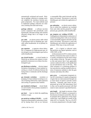 automatically reclaimed and reused. Rely-        a consumable ﬁller metal electrode and the
ing on garbage collection to manage mem-         parts to be joined. The process is used with
ory simpliﬁes the interfaces between pro-        shielding gas and without the application of
gram components. Two main methods used           pressure.
to implement garbage collection are refer-
ence counting and mark-and-sweep.                gas substation     an electric power substa-
                                                 tion in which the conductors are insulated
garbage collector      a software run-time       from each other and the ground by a high-
system component that periodically scans         pressure gas, generally sulfur hexaﬂouride.
dynamically allocated storage and reclaims
allocated storage that is no longer in use       gas tungsten arc welding (GTAW)            a
(garbage).                                       welding process that produces coalescence of
                                                 metals by heating them with an arc between
gas cable     an electric power cable which      a nonconsumable tungsten electrode and the
is pressurized with an insulating gas, typi-     parts to be joined. The process is used with
cally sulfur hexaﬂouride, for its primary in-    shielding gas and without the application of
sulation.                                        pressure. Filler may or may not be used.

gas capacitor       a capacitor whose dielec-    gate        (1) a logical or physical entity
tric is composed of a high-pressure gas, of-     that performs one logical operation, such as
ten nitrogen or an electronegative gas such as   AND, NOT, or OR.
sulfur hexaﬂouride.                                  (2) the terminal of a FET to which controls
                                                 the ﬂow of electrons from source to drain. It
gas circuit breaker     a circuit breaker in     is usually considered to be the metal contact
which the arc between the contacts is extin-     at the surface of the die. The gate is usually
guished by immersion in or a blast of an elec-   so thin and narrow that if any appreciable
tronegative gas.                                 current is allowed to ﬂow, it will rapidly heat
                                                 up and self-destruct due to I-R loss. This
gas discharge excitation electron impact         same resistance is a continuing problem in
excitation or pumping of a laser medium oc-      low noise devices, and has resulted in the cre-
curring as a result of collisions between the    ation of numerous methods to alter the gate
lasing atoms or molecules and the discharge      structure and reduce this effect.
electrons.
                                                 gate array      a semicustom integrated cir-
gas dynamic excitation         excitation or     cuit (IC) consisting of a regular arrangement
pumping of a laser medium occurring as a re-     of gates that are interconnected through one
sult of heating followed by rapid expansion      or more layers of metal to provide custom
and cooling of a gaseous laser medium.           functions. Generally, gate arrays are pre-
                                                 processed up to the ﬁrst interconnect level
gas insulated switchgear     circuit break-      so they can be quickly processed with ﬁnal
ers and switches whose primary insulation is     metal to meet customer’s speciﬁed function.
compressed gas.
                                                 gate length      the length in microns of that
gas laser    laser in which the amplifying       portion of the FET channel, as measured in
medium is a gas.                                 the direction of channel current ﬂow, that can
                                                 be pinched off by application of the proper
gas metal arc welding (GMAW) a weld-             control bias. Gate lengths are usually on the
ing process that produces coalescence of met-    order of 0.1 to 2 microns. The fmax of a FET
als by heating them with an arc between          is inversely proportional to the gate length.


c   2000 by CRC Press LLC
 