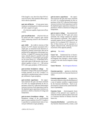 If the length is very short (less than 0.05 mi-   gate-to-source capacitance         the capaci-
crons for GaAs), then quantum effects play a      tance between the gate and source terminals
role in device operation.                         of a FET. It is formed primarily by the ca-
                                                  pacitance of the FET’s physical interconnect
gate turn off device (1) any power semi-          structure (extrinsic ﬁxed capacitance) and by
conductor switching device which can turned       the depleted region capacitance (intrinsic ca-
off with a signal to its gate.                    pacitance), which is a function of voltage and
   (2) a thyristor capable of gate-turn-off op-   temperature.
eration.
                                                  gate-to-source voltage     the potential dif-
                                                  ference between the FET gate and source
gate turnoff thyristor a thyristor that can
                                                  terminals, this voltage controls the channel
be turned off with a negative gate current
                                                  from saturation to pinchoff. This voltage is
while conducting current in the forward di-
                                                  normally negative for an n-channel FET, and
rection.
                                                  positive for a p-channel FET. However, ei-
                                                  ther of these devices can be operated in a
gate width       the width in microns of that     slightly enhanced mode, allowing low-level
portion of a FET channel associated with a        excursions of the opposite polarity.
single gate, as measured in the direction or-
thogonal to channel current ﬂow, that can be      gateway      See router.
pinched off by application of the proper con-
trol bias. A single FET structure may include     Gauss’ law        fundamental law of electro-
many subcells placed in parallel with each        magnetic ﬁeld that states that the total elec-
other, resulting in a much higher gate periph-    tric/magnetic ﬂux through a closed surface
ery for more power (i.e., 4 individual FETs,      is equal to the total electric/magnetic charge
each with a gate of 100 microns, may be par-      enclosed.
alleled together to form a 4 × 100 micron
FET with a gate periphery of 400 microns).        Gauss’ theorem        See divergence theorem.

gate-to-drain breakdown voltage           the
breakdown voltage of the reverse biased gate-     Gaussian aperture aperture in which the
to-drain junction of an FET. Usually it is        transmission proﬁle is a Gaussian function of
speciﬁed at a predetermined value of current      radius.
per millimeter of gate periphery.
                                                  Gaussian approximation an approxima-
gate-to-drain capacitance          the capaci-    tion used in statistics where the distribution of
tance between the gate and drain terminals        a sum of random variables is approximated
of a FET. It is formed primarily by the ca-       by the Gaussian distribution. Such an ap-
pacitance of the FET’s physical interconnect      proximation is based on the central limit the-
structure (extrinsic ﬁxed capacitance) and by     orem of probability.
the depleted region capacitance (intrinsic ca-
pacitance), which is a function of voltage and    Gaussian beam         electromagnetic beam
temperature.                                      solution of the paraxial wave equation in
                                                  which the ﬁeld has spherical phase fronts and
gate-to-source breakdown voltage         the      is a Gaussian function of distance from the
breakdown voltage of the reverse-biased           beam axis.
gate-to-source junction of an FET. Usually it
is speciﬁed at a predetermined value of cur-      Gaussian distribution a probability den-
rent per millimeter of gate periphery.            sity function characterized by a mean µ and


c   2000 by CRC Press LLC
 