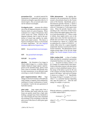 germanium (Ge)         an optical material for      Gibbs phenomenon               the rippling phe-
construction of components and systems at           nomenon in the reconstruction of a function
infrared wavelengths, especially in the 8 to 14     around a discontinuity based on the Fourier
micron region. Also, an acousto-optic mate-         series of the function. Speciﬁcally, given a
rial for infrared wavelengths.                      discontinuous periodic function f which is
                                                    square-integrable on its period, the Fourier
Gershgorin circle       measures the relative       series of f converges to f in the square mean
size of the off-diagonal elements in a transfer     sense. When the periodic function corre-
function matrix at a given frequency. When          sponding to the n ﬁrst terms of that Fourier
evaluated over a range of frequencies, these        series is built, then ripples appear at the vicin-
circles sweep out a band, centered on the           ity of each discontinuity of f . When n tends
diagonal elements, that is used in the pre-         to inﬁnity, these ripples tend to zero in the
diction of closed loop stability for multi-         square mean sense, but their maximum am-
input–multi-output systems. This theory is          plitude does not tend to zero; this produces
based on Gerhsgorin’s theory on the bounds          an overshoot by a factor of 1.1789797 and
of matrix eigenvalues. See also diagonal            an undershoot by a factor of 0.9028233. A
dominance and inverse Nyquist array.                similar effect arises for a square-integrable
                                                    nonperiodic function reconstructed from its
GFCI        See ground-fault circuit interrupter.   Fourier transform. The phenomenon causes
                                                    ringing around edges in low bit rate image
                                                    coding. See Fourier integral, Fourier series,
                                                    norm.
GFI        See ground fault interrupter.
                                                    Gibbs random ﬁeld                a class of random
GFLOP          See gigaﬂop.                         ﬁelds described by normalized exponentials
                                                    of potential functions over cliques. Let S =
ghosting      the formation of an image in          s1 , s2 , . . . be points on a lattice, and let ω ∈
which a ghost image (i.e., a similar, fainter,      be a sample of a random ﬁeld on this lattice.
slightly displaced image) appears superim-          Points on the lattice interact with other lattice
posed on the intended image; ghosts result          points in a local, predeﬁned manner; that is,
from a form of crosstalk, and typically arise       the energy of the lattice is given by the sum
by radio transmission via an alternative path       of the energies of locally-interacting sets of
occurring as a result of random reﬂection.          points in the lattice: each such set of points
                                                    is known as a clique C ∈ C. Speciﬁcally,
giant magnetoresistance effect            huge      the energy of clique C in sample ω is VC (ω),
change in electrical resistance with relatively     where V is a potential function depending
small change in magnetic ﬁeld exhibited by          only upon the points in C. Then the total
multilayers of many combinations of metal-          energy of a sample ω is given by
lic materials. Used in the next generation of
hard disk memory.                                                E(ω) =           VC (ω).
                                                                            C∈C
giant pulse       large output pulse from a
laser oscillator that results when the cavity       With this deﬁnition, a probability measure π
losses are quickly raised from a high value         is a Gibbs random ﬁeld if
holding a pumped laser below threshold to                                      1 −E(ω)/T
low value bringing the laser above threshold                  π(omega) =         e
                                                                               Z
(Q-switching or loss-switching) or when the
gain occurs in the form of a short pulse (gain      where Z =       ω   e−E(ω)/T is a normalization
switching).                                         constant.


c   2000 by CRC Press LLC
 