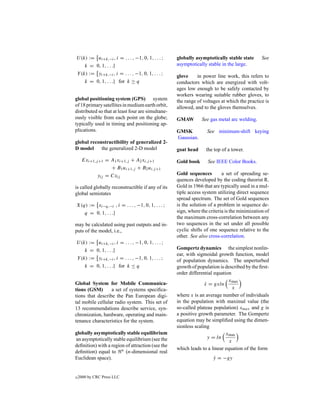 U (k) := ui+k,−i , i = . . . , −1, 0, 1, . . . ;   globally asymptotically stable state       See
    k = 0, 1, . . .}                               asymptotically stable in the large.
Y (k) := yi+k,−i , i = . . . , −1, 0, 1, . . . ;   glove     in power line work, this refers to
    k = 0, 1, . . .} for k ≥ q                     conductors which are energized with volt-
                                                   ages low enough to be safely contacted by
                                                   workers wearing suitable rubber gloves, to
global positioning system (GPS) system             the range of voltages at which the practice is
of 18 primary satellites in medium earth orbit,    allowed, and to the gloves themselves.
distributed so that at least four are simultane-
ously visible from each point on the globe;        GMAW        See gas metal arc welding.
typically used in timing and positioning ap-
plications.                                        GMSK           See minimum-shift keying
                                                   Gaussian.
global reconstructibility of generalized 2-
D model     the generalized 2-D model              goat head     the top of a tower.

     Exi+1,j +1 = A1 xi+1,j + A2 xi,j +1           Gold book      See IEEE Color Books.
                  + B1 ui+1,j + B2 ui,j +1
            yij = Cxij                             Gold sequences         a set of spreading se-
                                                   quences developed by the coding theorist R.
is called globally reconstructible if any of its   Gold in 1966 that are typically used in a mul-
global semistates                                  tiple access system utilizing direct sequence
                                                   spread spectrum. The set of Gold sequences
X(q) := xi−q,−i , i = . . . , −1, 0, 1, . . . ;    is the solution of a problem in sequence de-
   q = 0, 1, . . .}                                sign, where the criteria is the minimization of
                                                   the maximum cross-correlation between any
may be calculated using past outputs and in-       two sequences in the set under all possible
puts of the model, i.e.,                           cyclic shifts of one sequence relative to the
                                                   other. See also cross-correlation.
U (k) := ui+k,−i , i = . . . , −1, 0, 1, . . . ;
    k = 0, 1, . . .}                               Gompertz dynamics the simplest nonlin-
                                                   ear, with sigmoidal growth function, model
Y (k) := yi+k,−i , i = . . . , −1, 0, 1, . . . ;   of population dynamics. The unperturbed
       k = 0, 1, . . .} for k ≤ q                  growth of population is described by the ﬁrst-
                                                   order differential equation
                                                                             xmax
Global System for Mobile Communica-                              x = gxln
                                                                 ˙
tions (GSM)       a set of systems speciﬁca-                                   x
tions that describe the Pan European digi-         where x is an average number of individuals
tal mobile cellular radio system. This set of      in the population with maximal value (the
13 recommendations describe service, syn-          so-called plateau population) xmax and g is
chronization, hardware, operating and main-        a positive growth parameter. The Gompertz
tenance characteristics for the system.            equation may be simpliﬁed using the dimen-
                                                   sionless scaling
globally asymptotically stable equilibrium                                  xmax
an asymptotically stable equilibrium (see the                      y = ln
                                                                             x
deﬁnition) with a region of attraction (see the
                                                   which leads to a linear equation of the form
deﬁnition) equal to n (n-dimensional real
Euclidean space).                                                    y = −gy
                                                                     ˙


c   2000 by CRC Press LLC
 