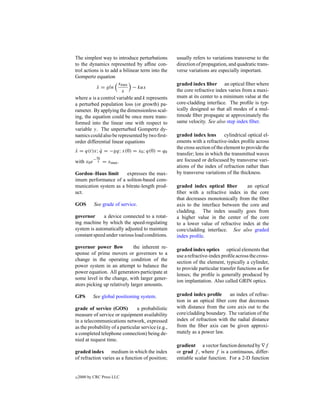 The simplest way to introduce perturbations         usually refers to variations transverse to the
to the dynamics represented by afﬁne con-           direction of propagation, and quadratic trans-
trol actions is to add a bilinear term into the     verse variations are especially important.
Gompertz equation
                      xmax                          graded index ﬁber an optical ﬁber where
           x = gln
           ˙                  − kux
                        x                           the core refractive index varies from a maxi-
where u is a control variable and k represents      mum at its center to a minimum value at the
a perturbed population loss (or growth) pa-         core-cladding interface. The proﬁle is typ-
rameter. By applying the dimensionless scal-        ically designed so that all modes of a mul-
ing, the equation could be once more trans-         timode ﬁber propagate at approximately the
formed into the linear one with respect to          same velocity. See also step index ﬁber.
variable y. The unperturbed Gompertz dy-
namics could also be represented by two ﬁrst-       graded index lens        cylindrical optical el-
order differential linear equations                 ements with a refractive-index proﬁle across
                                                    the cross section of the element to provide the
x = q(t)x; q = −gq; x(0) = x0 ; q(0) = q0
˙          ˙
                                                    transfer; lens in which the transmitted waves
                q0
            −                                       are focused or defocused by transverse vari-
with x0 e        g   = xmax .
                                                    ations of the index of refraction rather than
Gordon–Haus limit      expresses the max-           by transverse variations of the thickness.
imum performance of a soliton-based com-
munication system as a bitrate-length prod-         graded index optical ﬁber        an optical
uct.                                                ﬁber with a refractive index in the core
                                                    that decreases monotonically from the ﬁber
GOS         See grade of service.                   axis to the interface between the core and
                                                    cladding. The index usually goes from
governor      a device connected to a rotat-        a higher value in the center of the core
ing machine by which the speed-regulating           to a lower value of refractive index at the
system is automatically adjusted to maintain        core/cladding interface. See also graded
constant speed under various load conditions.       index proﬁle.

governor power ﬂow           the inherent re-       graded index optics optical elements that
sponse of prime movers or governors to a            use a refractive-index proﬁle across the cross-
change in the operating condition of the            section of the element, typically a cylinder,
power system in an attempt to balance the           to provide particular transfer functions as for
power equation. All generators participate at       lenses; the proﬁle is generally produced by
some level in the change, with larger gener-        ion implantation. Also called GRIN optics.
ators picking up relatively larger amounts.

GPS         See global positioning system.          graded index proﬁle      an index of refrac-
                                                    tion in an optical ﬁber core that decreases
grade of service (GOS)          a probabilistic     with distance from the core axis out to the
measure of service or equipment availability        core/cladding boundary. The variation of the
in a telecommunications network, expressed          index of refraction with the radial distance
as the probability of a particular service (e.g.,   from the ﬁber axis can be given approxi-
a completed telephone connection) being de-         mately as a power law.
nied at request time.
                                                    gradient a vector function denoted by f
graded index medium in which the index              or grad f , where f is a continuous, differ-
of refraction varies as a function of position;     entiable scalar function. For a 2-D function


c   2000 by CRC Press LLC
 