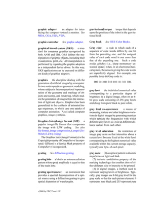 graphic adapter       an adapter for inter-        gravitational torque torque that depends
facing the computer toward a monitor. See          upon the position of the robot in the gravita-
MDA, CGA, EGA, VGA.                                tional ﬁeld.

graphic controller          See graphic adapter.   Gray book       See IEEE Color Books.

graphical kernel system (GKS)          a stan-     Gray code        a code in which each of a
dard for computer graphics recognized by           sequence of code words differs by one bit
both ANSI and ISO. GKS deﬁnes the ma-              from the preceding one, and the assigned
nipulation of graphic objects, including their     value of each code word is one more than
visualization, print, etc. All manipulation is     that of the preceding one. Such a code
performed by regarding the graphic adoption        avoids glitches (i.e., sharp momentary un-
as a independent device driver. In this way,       wanted spikes) when, in an electromechani-
GKS applications can be executed on differ-        cal system, the sensors giving the code words
ent kinds of graphics adapters.                    are imperfectly aligned. For example, one
                                                   possible three-bit Gray code is:
graphics       the discipline dealing with the
generation of artiﬁcial images by a computer.          000 001 011 010 110 111 101 100.
Its two main aspects are geometric modeling,
whose subject is the computational represen-       gray level the individual numerical value
tation of the geometry and topology of ob-         corresponding to a particular degree of
jects and scenes, and rendering, which stud-       brightness in a digital image, often on an 8-
ies the generation of images from the interac-     bit gray scale consisting of 256 gray levels
tion of light and objects. Graphics has been       stretching from pure black to pure white.
generalized to the synthesis of animated im-
age sequences, in which case one speaks of         gray level co-occurrence           a means of
computer animation. Also called computer           measuring texture and other brightness varia-
graphics, image synthesis.                         tions in digital images by generating matrices
                                                   which tabulate the frequencies with which
Graphics Interchange Format (GIF)          a       different gray levels co-exist at different dis-
popular image-ﬁle format that compresses           tance vectors from each other.
the image with LZW coding. See also
ﬁle format, image compression, Lempel-Ziv-         gray level saturation       the restriction of
Welch (LZW) coding.                                image gray scale so that intensities above a
   The Graphics Interchange Format(c) is the       certain level become ﬁxed at the white level
Copyright property of CompuServe Incorpo-          corresponding to the highest numerical value
rated. GIF(sm) is a Service Mark property of       available within the current storage capacity,
CompuServe Incorporated.                           typically one byte, of each pixel.

grating       See diffraction grating.             gray scale (1) an optical pattern in discrete
                                                   steps between light and dark.
grating lobe a lobe in an antenna radiation           (2) intrinsic modulation property of the
pattern whose peak amplitude is equal to that      marking technology that enables dots of ei-
of the main lobe.                                  ther different size or intensity to be printed.
                                                      (3) in digital images, a method used to
grating spectrometer       an instrument that      represent varying levels of brightness. Typi-
provides a spectral decomposition of a opti-       cally, gray images use 8-bit gray level for the
cal source using a diffraction grating to give     gray scale so that for each picture element, 0
spatial dispersion of wavelengths.                 represents pure black and 255 represent pure


c   2000 by CRC Press LLC
 