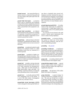 ground current      the current that ﬂows in      rent above a threshold value (several mil-
a power system in a loop involving earth and      liamperes) and then interrupt the source of
(in some usages) other paths apart from the       electrical power by opening a circuit breaker
three phases.                                     or a set of contacts. GFCIs are designed for
                                                  personnel protection and are generally avail-
ground fault interrupter           a protective   able in the form of circuit breakers and re-
device used in commercial and residential         ceptacles.
wiring which monitors equipment connected
to an electrical outlet and shuts off the power   ground-signal-ground (GSG) (1) conﬁg-
when a ground fault in the equipment is de-       uration of the contact tips of a coplanar mi-
tected.                                           crowave probe. A single signal contact is po-
                                                  sitioned in the center of two parallel ground
ground fault neutralizer         an inductor      plane contacts.
connected between the neutral of Y windings           (2) a network of wires buried in the earth
of a generator or transformer and ground. It      around a electric power transmission line
is tuned to the machine’s capacitance so as to    tower to reduce footing impedance.
minimize ground fault current.
                                                  grounded system          an electrical distribu-
ground lamp indicator lamp on electrical          tion system in which one of the normal
distribution switchboards that darkens when       current-carrying conductors, often the neu-
a ground condition exists on one (or more) of     tral, is intentionally grounded.
the busses.
                                                  grounding       See ground.
ground loop an undesired conductive path
between two conductive bodies in a radial         grounding transformer         a transformer
grounding system that are connected to a          connected to an otherwise ungrounded three-
common ground.                                    phase system for the purpose of providing a
                                                  path for ground current ﬂow. Zig-zag trans-
ground plane       a perfectly or highly con-     formers and grounded wye-delta transform-
ducting half space beneath an antenna. Also,      ers can be used as grounding transformers.
an unetched layer of metal on a printed circuit
board over which microstriplines and printed      group code      a recording method used for
antennas are formed.                              6250 bpi (bits per inch) magnetic tapes.

ground rod a metallic, rod-type electrode         group decision support system a special
designed to be driven into the earth. It serves   decision support system used in support of
as an earth connection for grounding pur-         groups of decision makers that might be ge-
poses. Other types of earth electrodes in-        ographically dispersed.
clude buried plates, rings, and grids. For
buildings, its primary function is to keep the    group delay     the derivative of the radian
entire grounding system at earth potential.       phase with respect to frequency.

ground wave a vertically polarized TEM            group detection        a special strategy for
wave propagating close to the ground. It          multiuser detection in a multiple access sys-
is one of the three modes of propagation          tem. The users get divided into a number
(ground, sky, and space waves).                   of detection groups according to an appro-
                                                  priate criterion. The users in the designated
ground-fault circuit interrupter (GFCI)           ﬁrst group are detected using a predetermined
a device designed to detect ground-fault cur-     detection technique; the corresponding mul-


c   2000 by CRC Press LLC
 