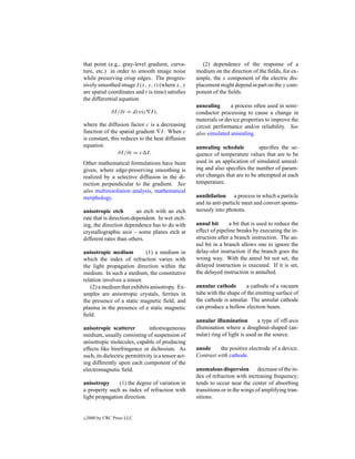 that point (e.g., gray-level gradient, curva-           (2) dependence of the response of a
ture, etc.) in order to smooth image noise           medium on the direction of the ﬁelds, for ex-
while preserving crisp edges. The progres-           ample, the x component of the electric dis-
sively smoothed image I (x, y, t) (where x, y        placement might depend in part on the y com-
are spatial coordinates and t is time) satisﬁes      ponent of the ﬁelds.
the differential equation
                                                     annealing      a process often used in semi-
               ∂I /∂t = div(c I ),                   conductor processing to cause a change in
                                                     materials or device properties to improve the
where the diffusion factor c is a decreasing         circuit performance and/or reliability. See
function of the spatial gradient I . When c          also simulated annealing.
is constant, this reduces to the heat diffusion
equation                                             annealing schedule          speciﬁes the se-
                ∂I /∂t = c I.                        quence of temperature values that are to be
Other mathematical formulations have been            used in an application of simulated anneal-
given, where edge-preserving smoothing is            ing and also speciﬁes the number of param-
realized by a selective diffusion in the di-         eter changes that are to be attempted at each
rection perpendicular to the gradient. See           temperature.
also multiresolution analysis, mathematical
morphology.                                          annihilation a process in which a particle
                                                     and its anti-particle meet and convert sponta-
anisotropic etch         an etch with an etch        neously into photons.
rate that is direction-dependent. In wet etch-
ing, the direction dependence has to do with         annul bit      a bit that is used to reduce the
crystallographic axis – some planes etch at          effect of pipeline breaks by executing the in-
different rates than others.                         struction after a branch instruction. The an-
                                                     nul bit in a branch allows one to ignore the
anisotropic medium          (1) a medium in          delay-slot instruction if the branch goes the
which the index of refraction varies with            wrong way. With the annul bit not set, the
the light propagation direction within the           delayed instruction is executed. If it is set,
medium. In such a medium, the constitutive           the delayed instruction is annulled.
relation involves a tensor.
   (2) a medium that exhibits anisotropy. Ex-        annular cathode       a cathode of a vacuum
amples are anisotropic crystals, ferrites in         tube with the shape of the emitting surface of
the presence of a static magnetic ﬁeld, and          the cathode is annular. The annular cathode
plasma in the presence of a static magnetic          can produce a hollow electron beam.
ﬁeld.
                                                     annular illumination         a type of off-axis
anisotropic scatterer           inhomogeneous        illumination where a doughnut-shaped (an-
medium, usually consisting of suspension of          nular) ring of light is used as the source.
anisotropic molecules, capable of producing
effects like birefringence or dichroism. As          anode     the positive electrode of a device.
such, its dielectric permittivity is a tensor act-   Contrast with cathode.
ing differently upon each component of the
electromagnetic ﬁeld.                                anomalous dispersion decrease of the in-
                                                     dex of refraction with increasing frequency;
anisotropy      (1) the degree of variation in       tends to occur near the center of absorbing
a property such as index of refraction with          transitions or in the wings of amplifying tran-
light propagation direction.                         sitions.


c   2000 by CRC Press LLC
 