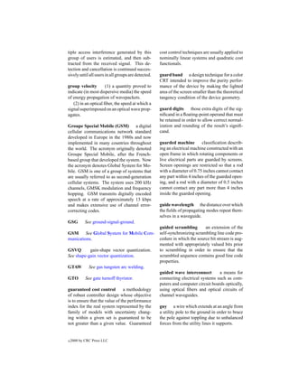tiple access interference generated by this          cost control techniques are usually applied to
group of users is estimated, and then sub-           nominally linear systems and quadratic cost
tracted from the received signal. This de-           functionals.
tection and cancellation is continued succes-
sively until all users in all groups are detected.   guard band a design technique for a color
                                                     CRT intended to improve the purity perfor-
group velocity        (1) a quantity proved to       mance of the device by making the lighted
indicate (in most dispersive media) the speed        area of the screen smaller than the theoretical
of energy propagation of wavepackets.                tangency condition of the device geometry.
   (2) in an optical ﬁber, the speed at which a
signal superimposed on an optical wave prop-         guard digits those extra digits of the sig-
agates.                                              niﬁcand in a ﬂoating-point operand that must
                                                     be retained in order to allow correct normal-
Groupe Special Mobile (GSM) a digital                ization and rounding of the result’s signiﬁ-
cellular communications network standard             cand.
developed in Europe in the 1980s and now
implemented in many countries throughout             guarded machine         classiﬁcation describ-
the world. The acronym originally denoted            ing an electrical machine constructed with an
Groupe Special Mobile, after the French-             open frame in which rotating components or
based group that developed the system. Now           live electrical parts are guarded by screens.
the acronym denotes Global System for Mo-            Screen openings are restricted so that a rod
bile. GSM is one of a group of systems that          with a diameter of 0.75 inches cannot contact
are usually referred to as second-generation         any part within 4 inches of the guarded open-
cellular systems. The system uses 200 kHz            ing, and a rod with a diameter of 0.5 inches
channels, GMSK modulation and frequency              cannot contact any part more than 4 inches
hopping. GSM transmits digitally encoded             inside the guarded opening.
speech at a rate of approximately 13 kbps
and makes extensive use of channel error-            guide wavelength the distance over which
correcting codes.                                    the ﬁelds of propagating modes repeat them-
                                                     selves in a waveguide.
GSG         See ground-signal-ground.
                                                     guided scrambling       an extension of the
GSM      See Global System for Mobile Com-           self-synchronizing scrambling line code pro-
munications.                                         cedure in which the source bit stream is aug-
                                                     mented with appropriately valued bits prior
GSVQ       gain-shape vector quantization.           to scrambling in order to ensure that the
See shape-gain vector quantization.                  scrambled sequence contains good line code
                                                     properties.
GTAW          See gas tungsten arc welding.
                                                     guided wave interconnect        a means for
GTO         See gate turnoff thyristor.              connecting electrical systems such as com-
                                                     puters and computer circuit boards optically,
guaranteed cost control         a methodology        using optical ﬁbers and optical circuits of
of robust controller design whose objective          channel waveguides.
is to ensure that the value of the performance
index for the real system represented by the         guy a wire which extends at an angle from
family of models with uncertainty chang-             a utility pole to the ground in order to brace
ing within a given set is guaranteed to be           the pole against toppling due to unbalanced
not greater than a given value. Guaranteed           forces from the utility lines it supports.


c   2000 by CRC Press LLC
 