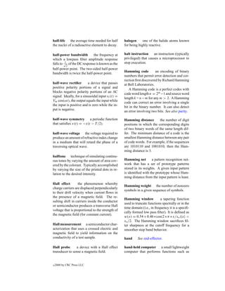 half-life the average time needed for half         halogen      one of the halide atoms known
the nuclei of a radioactive element to decay.      for being highly reactive.

half-power bandwidth        the frequency at       halt instruction    an instruction (typically
which a lowpass ﬁlter amplitude response           privileged) that causes a microprocessor to
          1
falls to √ of the DC response is known as the      stop execution.
           2
half-power point. The two-sided half-power
bandwidth is twice the half-power point.           Hamming code          an encoding of binary
                                                   numbers that permit error detection and cor-
                                                   rection ﬁrst discovered by Richard Hamming
half-wave rectiﬁer        a device that passes     at Bell Laboratories.
positive polarity portions of a signal and
                                                      A Hamming code is a perfect codes with
blocks negative polarity portions of an AC
                                                   code word length n = 2m −1 and source word
signal. Ideally, for a sinusoidal input vi (t) =
                                                   length k = n−m for any m > 2. A Hamming
Vm cos(ωt), the output equals the input while
                                                   code can correct an error involving a single
the input is positive and is zero while the in-
                                                   bit in the binary number. It can also detect
put is negative.
                                                   an error involving two bits. See also parity.

half-wave symmetry a periodic function             Hamming distance        the number of digit
that satisﬁes x(t) = −x(t − T /2).                 positions in which the corresponding digits
                                                   of two binary words of the same length dif-
half-wave voltage the voltage required to          fer. The minimum distance of a code is the
produce an amount of refractive index change       smallest Hamming distance between any pair
in a medium that will retard the phase of a        of code words. For example, if the sequences
traversing optical wave.                           are 1010110 and 1001010, then the Ham-
                                                   ming distance is 3.
halftone technique of simulating continu-
ous tones by varying the amount of area cov-       Hamming net        a pattern recognition net-
ered by the colorant. Typically accomplished       work that has a set of prototype patterns
by varying the size of the printed dots in re-     stored in its weights. A given input pattern
lation to the desired intensity.                   is identiﬁed with the prototype whose Ham-
                                                   ming distance from the input pattern is least.
Hall effect        the phenomenon whereby
                                                   Hamming weight the number of nonzero
charge carriers are displaced perpendicularly
                                                   symbols in a given sequence of symbols.
to their drift velocity when current ﬂows in
the presence of a magnetic ﬁeld. The re-
                                                   Hamming window            a tapering function
sulting shift in carriers inside the conductor
                                                   used to truncate functions spectrally or in the
or semiconductor produces a transverse Hall
                                                   time domain (i.e., in frequency it is a speciﬁ-
voltage that is proportional to the strength of
                                                   cally formed low pass ﬁlter). It is deﬁned as
the magnetic ﬁeld (for constant current).
                                                   w(x) = 0.54 + 0.46 ∗ cos(2 ∗ π ∗ x/xo )|x| <
                                                   xo /2. The Hamming window sacriﬁces ﬁl-
Hall measurement a semiconductor char-             ter sharpness at the cutoff frequency for a
acterization that uses a crossed electric and      smoother stop band behavior.
magnetic ﬁeld to yield information on the
conductivity of a test sample.                     hand     See end-effector.

Hall probe      a device with a Hall effect        hand-held computer a small lightweight
transducer to sense a magnetic ﬁeld.               computer that performs functions such as


c   2000 by CRC Press LLC
 