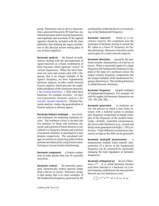 group. Parameters such as device character-        nonlinearities within the device or circuit act-
istics, quiescent bias point, RF load line, sig-   ing on the fundamental frequency.
niﬁcant harmonic and/or mixing frequencies,
and amplitude and waveform of the applied          harmonic converter          found in a mi-
signal(s) should be included with the class        crowave receiver, this component uses the
deﬁnition, thus deﬁning the major contribu-        technique of harmonic mixing to convert the
tors to the physical actions taking place in       RF signal to a lower IF frequency for fur-
one of these ampliﬁers.                            ther processing. Harmonic converters can be
                                                   used as part of a vector network analyzer.
harmonic analysis        the branch of math-
ematics dealing with the decomposition of          harmonic distortion        caused by the non-
signal functions as a linear combination of        linear transfer characteristics of a device or
basis functions which represent “waves” of         circuit. When a sinusoidal signal of a single
various frequencies. When the basis func-          frequency (the fundamental frequency) is ap-
tions are sines and cosines each with a fre-       plied at the input of a nonlinear circuit, the
quency that is an integer multiple of the          output contains frequency components that
signal’s frequency, we have trigonometric          are integer multiples of the fundamental fre-
harmonic analysis, in other words classical        quency (harmonics). The resulting distortion
Fourier analysis, which provides the ampli-        is called harmonic distortion.
tudes and phases of the constituent sinusoids.
                                                   harmonic frequency         integral multiples
( See Fourier transform. ) With other basis
                                                   of fundamental frequency. For example, for
functions, for example wavelets, we have
                                                   a 60-Hz supply, the harmonic frequencies are
non-trigonometric harmonic analysis ( See
                                                   120, 180, 240, 300, . . ..
wavelet, wavelet transform). Abstract har-
monic analysis studies the generalization of
                                                   harmonic generation          in nonlinear op-
Fourier analysis to abstract spaces.
                                                   tics, the process in which a laser beam in-
                                                   teracts with a material system to produce
harmonic balance technique one of sev-             new frequency components at integer multi-
eral techniques for analyzing nonlinear cir-       ples of the frequency of the incident beam.
cuits. The nonlinear circuit is divided into       Under carefully controlled circumstances,
two portions of linear and nonlinear ele-          the lower-order harmonics (e.g., second and
ments, and a portion of linear elements is cal-    third) can be generated with high (> 50%) ef-
culated in a frequency domain and a portion        ﬁciency. Under different circumstances, har-
of nonlinear elements is calculated in a time      monics as high as the 30th can be generated.
domain, respectively. The calculated volt-
ages or currents at connecting nodes of these      harmonic load-pull measurement           a
portions are balanced by using Fourier trans-      measurement method where transfer char-
forming or inverse Fourier transforming.           acteristics of a device at the fundamental
                                                   frequency can be measured by electrically
harmonic component         a Fourier compo-        changing the load impedance at harmonic
nent of order greater than one of a periodic       frequencies.
waveform.
                                                   harmonic orthogonal set the set of func-
                                                   tions ej ωt . It is called harmonic because
harmonic content        the internally gener-
                                                   each basis function is a harmonic of a cer-
ated, harmonically related spectral output
                                                   tain frequency and because the inner product
from a device or circuit. Harmonic energy
                                                   between any two functions is zero:
is that energy that is at exact multiples of
                                                         +∞ j ω1 t j ω2 t
the fundamental frequency, generated by the              −∞ e     e         dt = 0, ω1 = ω2


c   2000 by CRC Press LLC
 