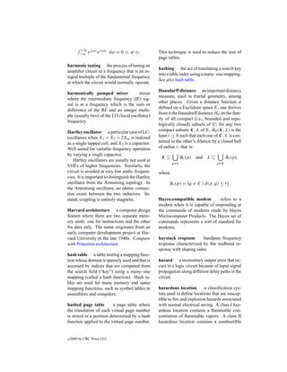 +∞ j ωt1 j ωt2
         −∞ e    e          dω = 0, t1 = t2 .      This technique is used to reduce the size of
                                                   page tables.
harmonic tuning the process of tuning an
                                                   hashing the act of translating a search key
ampliﬁer circuit to a frequency that is an in-
                                                   into a table index using a many–one mapping.
tegral multiple of the fundamental frequency
                                                   See also hash table.
at which the circuit would normally operate.
                                                   Hausdorff distance an important distance
harmonically pumped mixer              mixer
                                                   measure, used in fractal geometry, among
where the intermediate frequency (IF) sig-
                                                   other places. Given a distance function d
nal is at a frequency which is the sum or
                                                   deﬁned on a Euclidean space E, one derives
difference of the RF and an integer multi-
                                                   from it the Hausdorff distance Hd on the fam-
ple (usually two) of the LO (local oscillator)
                                                   ily of all compact (i.e., bounded and topo-
frequency.
                                                   logically closed) subsets of E; for any two
Hartley oscillator a particular case of LC-        compact subsets K, L of E, Hd (K, L) is the
oscillators when X1 + X2 + 2Xm is realized         least r ≥ 0 such that each one of K, L is con-
as a single tapped coil, and X3 is a capacitor.    tained in the other’s dilation by a closed ball
Well suited for variable-frequency operation       of radius r, that is:
by varying a single capacitor.
                                                    K⊆           Br (p)   and   L⊆         Br (p),
   Hartley oscillators are usually not used at
                                                           p∈L                       p∈K
VHFs of higher frequencies. Similarly, the
circuit is avoided at very low audio frequen-      where
cies. It is important to distinguish the Hartley
oscillator from the Armstrong topology. In               Br (p) = {q ∈ E | d(p, q) ≤ r}.
the Armstrong oscillator, no ohmic connec-
tion exists between the two inductors. In-
stead, coupling is entirely magnetic.              Hayes-compatible modem         refers to a
                                                   modem when it is capable of responding at
Harvard architecture a computer design             the commands of modems made by Hayes
feature where there are two separate mem-          Microcomputer Products. The Hayes set of
ory units: one for instructions and the other      commands represents a sort of standard for
for data only. The name originates from an         modems.
early computer development project at Har-
vard University in the late 1940s. Compare         haystack response       bandpass frequency
with Princeton architecture.                       response characterized by ﬂat midband re-
                                                   sponse with sloping sides.
hash table a table storing a mapping func-
tion whose domain is sparsely used and that is     hazard a momentary output error that oc-
accessed by indices that are computed from         curs in a logic circuit because of input signal
the search ﬁeld (“key”) using a many–one           propagation along different delay paths in the
mapping (called a hash function). Hash ta-         circuit.
bles are used for many memory and name
mapping functions, such as symbol tables in        hazardous location       a classiﬁcation sys-
assemblers and compilers.                          tem used to deﬁne locations that are suscep-
                                                   tible to ﬁre and explosion hazards associated
hashed page table        a page table where        with normal electrical arcing. A class I haz-
the translation of each virtual page number        ardous location contains a ﬂammable con-
is stored in a position determined by a hash       centration of ﬂammable vapors. A class II
function applied to the virtual page number.       hazardous location contains a combustible


c   2000 by CRC Press LLC
 
