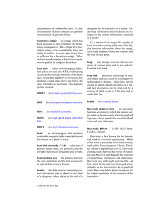 concentration of combustible dusts. A class         datagram this is referred to as a trailer. Ad-
III hazardous location contains an ignitable        dressing information and checksum are ex-
concentration of ignitable ﬁbers.                   amples of the control information contained
                                                    in a header.
hazardous outage         an outage which has
                                                       (2) a section of an image ﬁle, usually of
been assessed to have potential life threat-
                                                    ﬁxed size and occurring at the start of the ﬁle,
ening consequences. The criteria for a haz-
                                                    that contains information about the image,
ardous outage varies considerably from one
                                                    such as the number of rows and columns and
utility to another. In some cases arcing lines
                                                    the size of each pixel.
is sufﬁcient for a hazardous outage. Other
utilities would consider at least ﬁre or explo-
sion to qualify an outage as hazardous.             heap     data storage structure that accepts
                                                    items of various sizes and is not ordered.
haze tails      when self-converging deﬂec-         Contrast with stack.
tion yokes are used on a CRT, overfocusing
occurs on the vertical center line of the beam      heat sink     aluminum mountings of vari-
spot. Around the periphery of the screen, this      ous shapes and sizes used for cooling power
produces a hazy area above and below the            semiconductor devices. Heat sinks can be
spot, referred to as haze tails. This degrades      cooled by either natural convection or a fan,
picture contrast.                                   and heat dissipation can be improved by a
                                                    coating of black oxide or if the heat sink is
HBMT          See hybrid bipolar MOS thyristor.     made with ﬁns.


HBT        See heterojunction bipolar transistor.   heater     See overload heater.

                                                    Heaviside characteristic        an activation
HDA         See head disk assembly.                 function according to which the neuron out-
                                                    put takes on the value unity when its weighted
HDSL          See high-speed digital subscriber     input exceeds (or equals) the neural threshold
line.                                               value and zero otherwise.

HDTV          See high deﬁnition television.
                                                    Heaviside, Oliver         (1850–1925) Born:
                                                    London, England
head       an electromagnet that produces
switchable magnetic ﬁelds to read and record           Heaviside is best known for his theoret-
bit streams on a platter’s track.                   ical work in electrical engineering. Much
                                                    of his work is contained in his three-volume
head disk assembly (HDA) collection of              work called Electromagnetic Theory. The ﬁ-
platters, heads, arms, and acutators, plus the      nal volume was published in 1912. Heaviside
air-tight enclosing of a magnetic disk system.      extended and improved the works of Hamil-
                                                    ton and Maxwell and deduced the concepts
head-medium gap        the distance between         of capacitance, impedance, and inductance.
the read–write head and the disk in magnetic        Heaviside was self-taught and irascible. At
or optical disk memory devices.                     ﬁrst, much of his work was dismissed as un-
                                                    orthodox or too theoretical to be of practical
header (1) a data structure containing con-         value. Heaviside is best known in physics for
trol information that is placed at the head         his correct prediction of the existence of the
of a datagram; when placed at the end of a          ionosphere.


c   2000 by CRC Press LLC
 