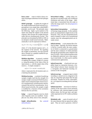 heavy water     water in which a heavy iso-       heirarchical coding       coding where im-
tope of hydrogen substitutes for the hydrogen     age data are encoded to take care of different
atoms.                                            resolutions and scales of the image. Addi-
                                                  tional data is transmitted from the coder to
Hebb’s principle to update the weights of         reﬁne the image search. See also progressive
the simple feedforward neural network (e.g.,      transmission.
perceptron) a very simple idea, called Hebb’s
principle, can be used. The principle states      heirarchical interpolation        a technique
the following: Apply a given pattern to the       of forming image pyramids. In this method,
inputs and clamp the outputs to the desired       pixels are interpolated to higher levels in the
response, then increase the weights between       hierarchy. Thus, only the interpolated pixels
nodes that are simultaneously excited. This       need a residual in order to be reconstructed
principle was formulated by Hebb in 1949, in      exactly, since the subsampled pixels are al-
an attempt to model neural networks. Math-        ready correct.
ematically it can be expressed as follows:
                                                  helical antenna a wire antenna that is he-
wij (t + 1) = wij + γ ui (t) yj (t) − yj (t)
                              0
                                                  lical in shape. Typically, the helical antenna
                                                  is fed by a coaxial cable, the outer conduc-
where yj is the desired response and yj is
        0
                                                  tor of which is connected to a ground plane
the response of the network. By regarding
                                                  and the inner conductor of which protrudes
the weights as parameters, one may treat the
                                                  through the ground plane and is shaped in the
above formula as a gradient method for pa-
                                                  form of a helix. Since a helical antenna emits
rameters estimation.
                                                  an elliptically polarized wave when operat-
Hebbian algorithm in general, a method            ing in axial mode, it is often used in satellite
of updating the synaptic weight of a neuron       communication applications.
wi using the product of the value of the ith
input neuron, xi , with the output value of the   helical beam tube     a backward wave am-
neuron y. A simple example is:                    pliﬁer based on interaction between a for-
                                                  ward helical electron beam launched into
        wi (n + 1) = wi (n) + αy(n)xi (n)         a waveguide and backward traveling mi-
where n represents the nth iteration and α is     crowave in the waveguide.
a learning-rate parameter.
                                                  helical scan tape a magnetic tape in which
Hebbian learning a method of modifying            recording is carried out on a diagonal to the
synaptic weights such that the strength of a      tape, by a head that spins faster than the tape
synapic weight is increased if both the presy-    movement. Popular for VCRs, camcorders,
naptic neuron and postsynapic neuron are ac-      etc., as it improves recording density and tape
tive simultaneously (synchronously) and de-       speed.
creased if the activity is asynchronous. In ar-
tiﬁcial neural networks, the synaptic weight      helium neon laser neon laser in which ex-
is modiﬁed by a function of the correlation       citation of the neon atoms occurs primarily
between the two activities.                       by collisions with electron-impact-excited
                                                  helium atoms; the ﬁrst gas laser, and espe-
hedge      a special linguistic term by which     cially important for its CW visible oscillation
other linguistic terms are modiﬁed. Exam-         lines.
ples are very, fairly, more or less, and quite.
                                                  Helmholtz coils a pair of coaxial coils of
height defuzziﬁcation           See centroid      the same diameter that are spaced one radius
defuzziﬁcation.                                   apart. They are used to generate a ﬁeld of


c   2000 by CRC Press LLC
 