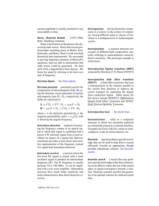 current amplitude is usually assumed to vary      heterogeneous having dissimilar compo-
sinusoidally in time.                             nents in a system; in the context of comput-
                                                  ers, having different types or classes of ma-
Hertz, Heinrich Rudolf           (1857-1894)      chines in a multiprocessor or multicomputer
Born: Hamburg, Germany                            system.
   Hertz is best known as the person who dis-
covered radio waves. Hertz had several pro-
                                                  heterojunction       a junction between two
fessorships including posts at Berlin, Kiel,
                                                  crystals of different bulk composition, typ-
Karlsruhe, and Bonn. Hertz’s work was both
                                                  ically referring to semiconductor–semicon-
theoretical and experimental. He succeeded
                                                  ductor interfaces. The prototype example is
in proving important elements of Maxwell’s
                                                  AlAs/GaAs.
equations, and was able to demonstrate that
radio waves could be generated. He died
early from a degenerative bone disease. We        heterojunction bipolar transistor (HBT)
honor his name by referring to the hertz as a     proposed by Shockley (U.S. Patent 2569347).
unit of frequency.
                                                  heterojunction ﬁeld effect transistor
Hertzian dipole         See Hertz dipole.
                                                  (HFET)       a ﬁeld effect transistor that uses
                                                  a heterojunction in the channel parallel to
Hertzian potential potentials used for the
                                                  the current ﬂow direction to improve the
computation of electromagnetic ﬁeld. By us-
                                                  carrier transport by separating the dopant
ing the Hertzian vector potentials of electric
                                                  from conduction region. Other names for
and magnetic type e , h , respectively, the
                                                  this device include MODFET, (MOdulation
ﬁelds are expressed as
                                                  Doped Field Effect Transistor and HEMT,
     E = k2 e +          · e − j ωµ ×       h     High Electron Mobility Transistor.
     H = j ωε ×        e + k2 h +   ·       h
                                                  heterojunction laser        See diode laser.
where is the dielectric permittivity, µ the
                                 √
magnetic permeability, and k = ω µ, with
ω denoting the angular frequency.                 heterostructure       refers to a composite
                                                  structure in which two dissimilar materials
heterodyne detection method of measur-            are chemically joined at a common interface.
ing the frequency content of an optical sig-      Examples are GaAs-AlGaAs, metal on semi-
nal in which that signal is combined with a       conductor, oxide on semiconductor, etc.
known CW reference signal from a local os-
cillator by means of a square-law detector;
                                                  Heuristic special problem-speciﬁc knowl-
sometimes provides a more direct and sensi-
                                                  edge that can be used to help direct a search
tive representation of the frequency content
                                                  efﬁciently towards an appropriate, though
of a signal than homodyne detection.
                                                  possibly suboptimal, solution. See heuristic
                                                  search.
heterodyne receiver a receiver where the
low-level RF signal is mixed with a local
oscillator signal to produce an intermediate      heuristic search        a search that uses prob-
frequency (IF). The IF frequency is usually       lem-speciﬁc knowledge in the form of heuris-
between 10 to 100 MHz. It can be ampli-           tics in an effort to reduce the size of the search
ﬁed with a low noise ampliﬁer. Heterodyne         space or speed convergence towards a solu-
receivers have much better sensitivity and        tion. Heuristic searches sacriﬁce the guaran-
noise characteristics than direct detection re-   tee of an optimal solution for reduced search
ceivers.                                          time.


c   2000 by CRC Press LLC
 