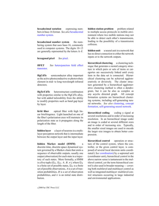 hexadecimal notation        expressing num-         hidden station problem problem related
bers in base-16 format. See also hexadecimal        to multiple access protocols in mobile envi-
number system.                                      ronment where two mobile stations may not
                                                    be able to detect each other’s transmission,
hexadecimal number system           the num-        leading to the possibility of a transmission
bering system that uses base-16, commonly           collision.
used in computer systems. The digits 10–15
are generally represented by the letters A–F.       hidden unit a neural unit in a network that
                                                    has no direct connection to either the network
                                                    inputs or to the network outputs.
hexagonal pixel         See pixel.
                                                    hierarchical clustering a clustering tech-
HFET        See heterojunction ﬁeld effect          nique that generates a nested category struc-
transistor.                                         ture in which pairs or sets of items or cat-
                                                    egories are successively linked until every
HgCdTe         semiconductor alloy important        item in the data set is connected. Hierar-
as the active photoconductive or photovoltaic       chical clustering can be achieved agglom-
element in mid- to long-wavelength infrared         eratively or divisively. The cluster struc-
detectors.                                          ture generated by a hierarchical agglomer-
                                                    ative clustering method is often a dendro-
HgTe/CdTe       heterostructure combination         gram, but it can be also as complex as
with properties similar to the HgCdTe alloy,        any acyclic directed graph. All concept
but with added tailorability from the ability       formation systems are hierarchical cluster-
to modify properties such as band gap layer         ing systems, including self-generating neu-
by layer.                                           ral networks. See also clustering, concept
                                                    formation, self-generating neural network.
hi-bi ﬁber       optical ﬁber with high lin-
                                                    hierarchical coding        coding a signal at
ear birefringence. Light launched on one of
                                                    several resolutions and in order of increasing
the ﬁber’s polarization axes will maintain its
                                                    resolution. In an hierarchical image coder
polarization state as it propagates along the
                                                    an image is coded at several different sizes
length of the ﬁber.
                                                    and in order of increasing size. Typically,
                                                    the smaller sized images are used to encode
hidden layer a layer of neurons in a multi-         the larger size images to obtain better com-
layer perceptron network that is intermediate       pression.
between the output layer and the input layer.
                                                    hierarchical control        operation or struc-
hidden Markov model (HMM)                       a   ture of the control system, where the con-
discrete-time, discrete-space dynamical sys-        troller, or the given control layer, is com-
tem governed by a Markov chain that emits a         posed of several local decision units coordi-
sequence of observable outputs, usually one         nated ( See coordination) by a supremal unit
output (observation) for each state in a trajec-    (coordinator unit); hierarchical control in the
tory of such states. More formally, a HMM           above narrow sense is tantamount to the mul-
is a ﬁve-tuple ( X , O , A, B, π), where X          tilevel control, yet the term hierarchical con-
is a ﬁnite set of possible states, O is a ﬁnite     trol is also used in broader meaning — cover-
set of possible observations, A is a set of tran-   ing both multilevel and multilayer control as
sition probabilities, B is a set of observation     well as integrated multilayer–multilevel con-
probabilities, and π is an initial state distri-    trol structures occurring in large industrial
bution.                                             and environmental applications.


c   2000 by CRC Press LLC
 