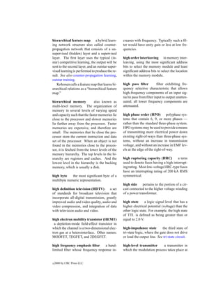 hierarchical feature map a hybrid learn-          creases with frequency. Typically such a ﬁl-
ing network structure also called counter-        ter would have unity gain or less at low fre-
propagation network that consists of a un-        quencies.
supervised (hidden) layer and a supervised
layer. The ﬁrst layer uses the typical (in-       high order interleaving in memory inter-
star) competitive learning, the output will be    leaving, using the most signiﬁcant address
sent to the second layer, and an outstar super-   bits to select the memory module and least
vised learning is performed to produce the re-    signiﬁcant address bits to select the location
sult. See also counter-propagation learning,      within the memory module.
outstar training.
   Kohonen calls a feature map that learns hi-    high pass ﬁlter          ﬁlter exhibiting fre-
erarchical relations as a “hierarchical feature   quency selective characteristic that allows
map.”                                             high-frequency components of an input sig-
                                                  nal to pass from ﬁlter input to output unatten-
hierarchical memory           also known as       uated; all lower frequency components are
multi-level memory. The organization of           attenuated.
memory in several levels of varying speed
and capacity such that the faster memories lie    high phase order (HPO) polyphase sys-
close to the processor and slower memories        tems that contain 6, 9, or more phases —
lie further away from the processor. Faster       rather than the standard three-phase system.
memories are expensive, and therefore are         HPO systems may be used to provide a means
small. The memories that lie close the pro-       of transmitting more electrical power down
cessor store the current instruction and data     existing right-of-ways than three-phase sys-
set of the processor. When an object is not       tems, without an increase in transmission
found in the memories close to the proces-        voltage, and without an increase in EMF lev-
sor, it is fetched from the lower levels of the   els at the edge of the right-of-way.
memory hierarchy. The top levels in the hi-
erarchy are registers and caches. And the         high rupturing capacity (HRC)         a term
lowest level in the hierarchy is the backing      used to denote fuses having a high interrupt-
memory, which is usually a disk.                  ing rating. Most low-voltage HRC-type fuses
                                                  have an interrupting rating of 200 kA RMS
high byte    the most signiﬁcant byte of a        symmetrical.
multibyte numeric representation.
                                                  high side     pertains to the portion of a cir-
high deﬁnition television (HDTV)        a set     cuit connected to the higher voltage winding
of standards for broadcast television that        of a power transformer.
incorporate all-digital transmission, greatly
improved audio and video quality, audio and       high state      a logic signal level that has a
video compression, and integration of data        higher electrical potential (voltage) than the
with television audio and video.                  other logic state. For example, the high state
                                                  of TTL is deﬁned as being greater than or
high electron mobility transistor (HEMT)          equal to 2.0 V.
 a depletion-mode ﬁeld-effect transistor in
which the channel is a two-dimensional elec-      high-impedance state         the third state of
tron gas at a heterointerface. Other names:       tri-state logic, where the gate does not drive
MODFET, TEGFET, and 2DEGFET.                      or load the output line. See tri-state circuit.

high frequency emphasis ﬁlter      a band-        high-level transmitter    a transmitter in
limited ﬁlter whose frequency response in-        which the modulation process takes place at


c   2000 by CRC Press LLC
 